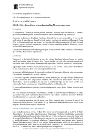 Generalitat de Catalunya
Departament d’Ensenyament
Aquest document pot quedar obsolet un cop imprès. La versió vigent es troba en el sistema informàtic www.iesaubenc.cat
Col·lectivitat i/o publicitat manifesta.
Falta de reconeixement de la conducta incorrecta.
Negativa a la petició d’excuses.
5.6.2.4. Faltes d’assistència a classe i puntualitat. Mesures correctores
Puntualitat
És obligació de l’alumne/a arribar puntual a classe a primera hora del matí i de la tarda i a
qualsevol altra hora, per tal de no destorbar-ne el funcionament un cop començada.
L’alumnat ha d’esperar dins l’aula l’arribada del professorat corresponent i, en el seu cas, del
professorat de guàrdia, que donarà les instruccions oportunes. A les classes d’Educació Física,
el/la professor/a arbitrarà les normes pertinents sobre el començament i el final. Infringir
aquestes normes constarà com un acte contrari a les normes de convivència del centre, com en
qualsevol altra assignatura.
L’acumulació de tres retards, si no es justifiquen adequadament, tindrà la mateixa consideració
que una falta d’assistència injustificada.
Assistència
L’alumne/a té l’obligació d’assistir a totes les classes. Qualsevol alumne/a que per motius
justificats hagi de sortir del centre dins l’horari escolar, no podrà fer-ho sense autorització
escrita del pare o de la mare o del responsable legal, que s’haurà de presentar a consergeria.
Si per algun motiu (familiar, mèdic, etc.) l’alumne/a no pot assistir a classe, haurà de justificar-
ho per escrit l’endemà de la seva reincorporació al centre.
A consergeria hi ha impresos destinats a la justificació d’absències. S’han de retornar omplerts
i signats pels pares dins del termini establert.
La validesa d’aquestes justificacions resta a criteri del tutor/a o del cap d’estudis. És necessari
aportar certificats dels organismes, entitats, etc., relacionats directament amb la falta
d’assistència i que la justifiquin. En cas que la justificació sigui per no haver assistit a un
examen, ha d’anar acompanyada obligatòriament d’un certificat mèdic.
Es passarà llista cada dia i cada hora de classe i es prendrà nota de les faltes d’assistència de
l’alumnat.
Per a les faltes de puntualitat i d’assistència, l’institut es comunicarà directament, i de forma
quasi immediata, amb les famílies. Posteriorment el/la tutor/a notificarà el nombre de faltes
injustificades del seu alumnat a les famílies.
Si el/la tutor/a considera que el nombre de faltes injustificades és motiu de sanció, ho
comentarà al coordinador/a de nivell i al cap d’estudis i decidiran la mesura correctora o
proposta de sanció que creguin convenient.
Anul·lació matrícula d’ESO i Cicle formatiu
Sens perjudici del que preveu l’article 37.4 de la Llei d’Ensenyament en matèria de faltes
d’assistència i de puntualitat injustificades de l’alumne/a, l’absència injustificada, sistemàtica
i reiterada de l’alumne/a de cicle formatiu, durant 15 dies lectius, pot comportar l’anul·lació
de la matrícula de l’alumne/a. En el moment que s’arribi a acumular aquest període d’absència,
es notificarà aquesta circumstància a l’alumne/a absentista i als seus pares o tutors legals en
el cas d’alumnes menors d’edat. Si en el termini d’una setmana no justifica la seva absència, la
direcció del centre podrà anul·lar la matrícula de l’alumne/a per absentisme continuat no
justificat, i la seva vacant podrà ser ocupada per una altra persona.
 