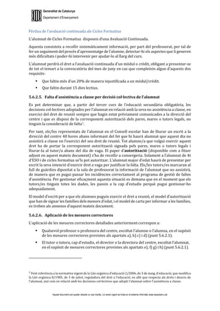 Generalitat de Catalunya
Departament d’Ensenyament
Aquest document pot quedar obsolet un cop imprès. La versió vigent es troba en el sistema informàtic www.iesaubenc.cat
Pèrdua de l’avaluació continuada als Cicles Formatius
L’alumnat de Cicles Formatius disposen d’una Avaluació Continuada.
Aquesta consisteix a recollir sistemàticament informació, per part del professorat, per tal de
fer un seguiment del procés d’aprenentatge de l’alumne, detectar-hi els aspectes que li generen
més dificultats i poder-hi intervenir per ajudar-lo al llarg del curs.
L’alumnat perdrà el dret a l’avaluació continuada d’un mòdul o crèdit, obligant a presentar-se
de tot el temari a la convocatòria del mes de juny en cas que compleixin algun d’aquests dos
requisits:
 Que faltin més d’un 20% de manera injustificada a un mòdul/crèdit.
 Que faltin durant 15 dies lectius.
5.6.2.5. Falta d’assistència a classe per decisió col·lectiva de l’alumnat
Es pot determinar que, a partir del tercer curs de l’educació secundària obligatòria, les
decisions col·lectives adoptades per l’alumnat en relació amb la seva no assistència a classe, en
exercici del dret de reunió sempre que hagin estat prèviament comunicades a la direcció del
centre i que es disposi de la corresponent autorització dels pares, mares o tutors legals, no
tinguin la consideració de falta7.
Per tant, els/les representats de l’alumnat en el Consell escolar han de lliurar un escrit a la
direcció del centre 48 hores abans informant del fet que hi haurà alumnat que aquest dia no
assistirà a classe en l’exercici del seu dret de reunió. Tot alumne/a que vulgui exercir aquest
dret ha de portar la corresponent autorització signada pels pares, mares o tutors legals i
lliurar-la al tutor/a abans del dia de vaga. El paper d’autorització (disponible com a fitxer
adjunt en aquest mateix document) s’ha de recollir a consergeria. Solament a l’alumnat de 4t
d’ESO i de cicles formatius se’ls pot autoritzar. L’alumnat major d'edat haurà de presentar per
escrit la seva intenció d'exercir dret a vaga per justificar la falta. Els/les tutors/es marcaran al
full de guàrdies dipositat a la sala de professorat la informació de l’alumnat que no assistirà,
de manera que es pugui passar les incidències correctament al programa de gestió de faltes
d’assistència. Per gestionar eficaçment aquesta situació es demana que en el moment que els
tutors/es tinguin totes les dades, les passin a la cap d’estudis perquè pugui gestionar-ho
adequadament.
El model d’escrit per a que els alumnes puguin exercir el dret a reunió, el model d’autorització
que han de signar les famílies dels menors d’edat, i el model de carta per informar a les famílies,
es troben als annexos d’aquest mateix document.
5.6.2.6. Aplicació de les mesures correctores
L’aplicació de les mesures correctores detallades anteriorment correspon a:
 Qualsevol professor o professora del centre, escoltat l’alumne o l’alumna, en el supòsit
de les mesures correctores previstes als apartats a), b) c) i d) (punt 5.6.2.1).
 El tutor o tutora, cap d’estudis, el director o la directora del centre, escoltat l’alumnat,
en el supòsit de mesures correctores previstes als apartats e), f) g) i h) (punt 5.6.2.1).
7 Fent referència a la normativa vigent de la Llei orgànica d'educació 2/2006, de 3 de maig, d'educació, que modifica
la Llei orgànica 8/1985, de 3 de juliol, reguladora del dret a l'educació, en allò que respecta als drets i deures de
l'alumnat, així com en relació amb les decisions col·lectives que adopti l'alumnat sobre l'assistència a classe.
 