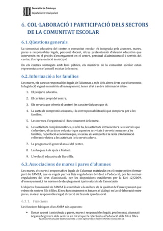 Generalitat de Catalunya
Departament d’Ensenyament
Aquest document pot quedar obsolet un cop imprès. La versió vigent es troba en el sistema informàtic www.iesaubenc.cat
COL·LABORACIÓ I PARTICIPACIÓ DELS SECTORS
DE LA COMUNITAT ESCOLAR
6.1. Qüestions generals
La comunitat educativa del centre, o comunitat escolar, és integrada pels alumnes, mares,
pares o responsables legals, personal docent, altres professionals d’atenció educativa que
intervenen en el procés d’ensenyament en el centre, personal d’administració i serveis del
centre, i la representació municipal.
En els centres sostinguts amb fons públics, els membres de la comunitat escolar estan
representats en el consell escolar del centre.
6.2. Informació a les famílies
Les mares, els pares o responsables legals de l’alumnat, a més dels altres drets que els reconeix
la legislació vigent en matèria d’ensenyament, tenen dret a rebre informació sobre:
1. El projecte educatiu.
2. El caràcter propi del centre.
3. Els serveis que ofereix el centre i les característiques que té.
4. La carta de compromís educatiu, i la corresponsabilització que comporta per a les
famílies.
5. Les normes d’organització i funcionament del centre.
6. Les activitats complementàries, si n’hi ha, les activitats extraescolars i els serveis que
s’ofereixen, el caràcter voluntari que aquestes activitats i serveis tenen per a les
famílies, l’aportació econòmica que, si escau, els comporta i la resta d’informació
rellevant relativa a les activitats i els serveis oferts.
7. La programació general anual del centre.
8. Les beques i els ajuts a l’estudi.
9. L’evolució educativa de llurs fills.
6.3. Associacions de mares i pares d’alumnes
Les mares, els pares i responsables legals de l’alumnat matriculat en el centre poden formar
part de l’AMPA, que es regeix per les lleis reguladores del dret a l’educació, per les normes
reguladores del dret d’associació, per les disposicions establertes per la Llei 12/2009,
d’ensenyament, i les normes de desplegament i pels estatuts de l’associació.
L’objectiu fonamental de l’AMPA és contribuir a la millora de la qualitat de l’ensenyament que
reben els nostres fills i filles. El seu funcionament es basa en el diàleg i en la col·laboració entre
pares, mares i responsables legal, direcció de l’escola i professorat.
6.3.1. Funcions
Les funcions bàsiques d’un AMPA són aquestes:
 Donar suport i assistència a pares, mares i responsables legals, professorat, alumnat i
òrgans de govern dels centres en tot el que fa referència a l’educació dels fills i filles.
 