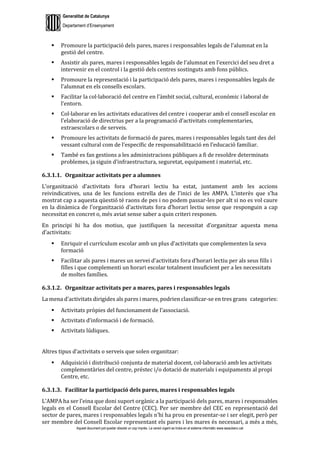 Generalitat de Catalunya
Departament d’Ensenyament
Aquest document pot quedar obsolet un cop imprès. La versió vigent es troba en el sistema informàtic www.iesaubenc.cat
 Promoure la participació dels pares, mares i responsables legals de l’alumnat en la
gestió del centre.
 Assistir als pares, mares i responsables legals de l’alumnat en l’exercici del seu dret a
intervenir en el control i la gestió dels centres sostinguts amb fons públics.
 Promoure la representació i la participació dels pares, mares i responsables legals de
l’alumnat en els consells escolars.
 Facilitar la col·laboració del centre en l’àmbit social, cultural, econòmic i laboral de
l’entorn.
 Col·laborar en les activitats educatives del centre i cooperar amb el consell escolar en
l’elaboració de directrius per a la programació d’activitats complementaries,
extraescolars o de serveis.
 Promoure les activitats de formació de pares, mares i responsables legals tant des del
vessant cultural com de l’específic de responsabilització en l’educació familiar.
 També es fan gestions a les administracions públiques a fi de resoldre determinats
problemes, ja siguin d’infraestructura, seguretat, equipament i material, etc.
6.3.1.1. Organitzar activitats per a alumnes
L’organització d’activitats fora d’horari lectiu ha estat, juntament amb les accions
reivindicatives, una de les funcions estrella des de l’inici de les AMPA. L’interès que s’ha
mostrat cap a aquesta qüestió té raons de pes i no podem passar-les per alt si no es vol caure
en la dinàmica de l’organització d’activitats fora d’horari lectiu sense que responguin a cap
necessitat en concret o, més aviat sense saber a quin criteri responen.
En principi hi ha dos motius, que justifiquen la necessitat d’organitzar aquesta mena
d’activitats:
 Enriquir el currículum escolar amb un plus d’activitats que complementen la seva
formació
 Facilitar als pares i mares un servei d’activitats fora d’horari lectiu per als seus fills i
filles i que complementi un horari escolar totalment insuficient per a les necessitats
de moltes famílies.
6.3.1.2. Organitzar activitats per a mares, pares i responsables legals
La mena d’activitats dirigides als pares i mares, podrien classificar-se en tres grans categories:
 Activitats pròpies del funcionament de l’associació.
 Activitats d’informació i de formació.
 Activitats lúdiques.
Altres tipus d’activitats o serveis que solen organitzar:
 Adquisició i distribució conjunta de material docent, col·laboració amb les activitats
complementàries del centre, préstec i/o dotació de materials i equipaments al propi
Centre, etc.
6.3.1.3. Facilitar la participació dels pares, mares i responsables legals
L’AMPA ha ser l’eina que doni suport orgànic a la participació dels pares, mares i responsables
legals en el Consell Escolar del Centre (CEC). Per ser membre del CEC en representació del
sector de pares, mares i responsables legals n’hi ha prou en presentar-se i ser elegit, però per
ser membre del Consell Escolar representant els pares i les mares és necessari, a més a més,
 