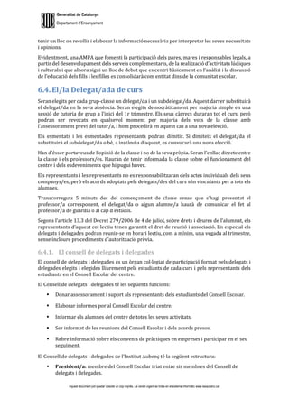 Generalitat de Catalunya
Departament d’Ensenyament
Aquest document pot quedar obsolet un cop imprès. La versió vigent es troba en el sistema informàtic www.iesaubenc.cat
tenir un lloc on recollir i elaborar la informació necessària per interpretar les seves necessitats
i opinions.
Evidentment, una AMPA que fomenti la participació dels pares, mares i responsables legals, a
partir del desenvolupament dels serveis complementaris, de la realització d’activitats lúdiques
i culturals i que alhora sigui un lloc de debat que es centri bàsicament en l’anàlisi i la discussió
de l’educació dels fills i les filles es consolidarà com entitat dins de la comunitat escolar.
6.4. El/la Delegat/ada de curs
Seran elegits per cada grup-classe un delegat/da i un subdelegat/da. Aquest darrer substituirà
el delegat/da en la seva absència. Seran elegits democràticament per majoria simple en una
sessió de tutoria de grup a l’inici del 1r trimestre. Els seus càrrecs duraran tot el curs, però
podran ser revocats en qualsevol moment per majoria dels vots de la classe amb
l’assessorament previ del tutor/a, i hom procedirà en aquest cas a una nova elecció.
Els esmentats i les esmentades representants podran dimitir. Si dimiteix el delegat/da el
substituirà el subdelegat/da o bé, a instància d’aquest, es convocarà una nova elecció.
Han d’ésser portaveus de l’opinió de la classe i no de la seva pròpia. Seran l’enllaç directe entre
la classe i els professors/es. Hauran de tenir informada la classe sobre el funcionament del
centre i dels esdeveniments que hi pugui haver.
Els representants i les representants no es responsabilitzaran dels actes individuals dels seus
companys/es, però els acords adoptats pels delegats/des del curs són vinculants per a tots els
alumnes.
Transcorreguts 5 minuts des del començament de classe sense que s’hagi presentat el
professor/a corresponent, el delegat/da o algun alumne/a haurà de comunicar el fet al
professor/a de guàrdia o al cap d’estudis.
Segons l’article 13.3 del Decret 279/2006 de 4 de juliol, sobre drets i deures de l’alumnat, els
representants d’aquest col·lectiu tenen garantit el dret de reunió i associació. En especial els
delegats i delegades podran reunir-se en horari lectiu, com a mínim, una vegada al trimestre,
sense incloure procediments d’autorització prèvia.
6.4.1. El consell de delegats i delegades
El consell de delegats i delegades és un òrgan col·legiat de participació format pels delegats i
delegades elegits i elegides lliurement pels estudiants de cada curs i pels representants dels
estudiants en el Consell Escolar del centre.
El Consell de delegats i delegades té les següents funcions:
 Donar assessorament i suport als representants dels estudiants del Consell Escolar.
 Elaborar informes por al Consell Escolar del centre.
 Informar els alumnes del centre de totes les seves activitats.
 Ser informat de les reunions del Consell Escolar i dels acords presos.
 Rebre informació sobre els convenis de pràctiques en empreses i participar en el seu
seguiment.
El Consell de delegats i delegades de l’Institut Aubenç té la següent estructura:
 President/a: membre del Consell Escolar triat entre sis membres del Consell de
delegats i delegades.
 