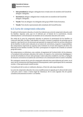 Generalitat de Catalunya
Departament d’Ensenyament
Aquest document pot quedar obsolet un cop imprès. La versió vigent es troba en el sistema informàtic www.iesaubenc.cat
 Sots-president/a: delegat o delegada triat o triada entre els membres del Consell de
delegats i delegades.
 Secretari/a: delegat o delgada triat o triada entre sis membres del Consell de
delegats i delegades.
 Vocals: Tots els delegats i les delegades dels grups d’ESO i Cicles formatius.
 Vocals: Tots els/les representants dels estudiants del Consell Escolar.
6.5. Carta de compromís educatiu
En aplicació del projecte educatiu, el centre ha redactat una carta de compromís educatiu amb
les famílies. Aquesta carta, que és el referent per al foment de la convivència, vincula
individualment i col·lectivament els membres de la comunitat educativa del centre.
Per mitjà de la carta de compromís educatiu es potencia la participació de les famílies en
l’educació dels fills i les filles. Cada família i el centre s’avenen a compartir els principis que la
inspiren, i que han de ser els necessaris per garantir la cooperació entre les accions educatives
de les famílies i la del centre educatiu en un entorn de convivència, respecte i responsabilitat.
Els compromisos expressats en aquesta carta s’entenen en el marc del respecte als drets i les
llibertats de les famílies recollits a les lleis i pressuposen el respecte de la família al caràcter
propi del centre.
Els compromisos es refereixen, com a mínim, al seguiment de l’evolució dels i de les alumnes,
a l’acceptació dels principis educatius del centre, al respecte a les conviccions ideològiques i
morals de la família en el marc dels principis i valors educatius establerts a les lleis, a l’adopció
de mesures correctores en matèria de convivència i a la comunicació entre el centre i la família.
Els continguts comuns de la carta de compromís educatiu han estat elaborats pel centre, en el
marc de les orientacions del Departament d’Ensenyament, amb la participació de la comunitat
escolar, i s’han aprovat pel consell escolar.
L’actualització de la carta es realitzarà, almenys, a l’inici de cada etapa educativa.
La carta de compromís educatiu i les seves modificacions és signada per la direcció del centre
i pel pare, mare o tutor o tutora legal de l’alumne/a. De la carta signada n’ha de quedar
constància documental al centre i a la família.
 