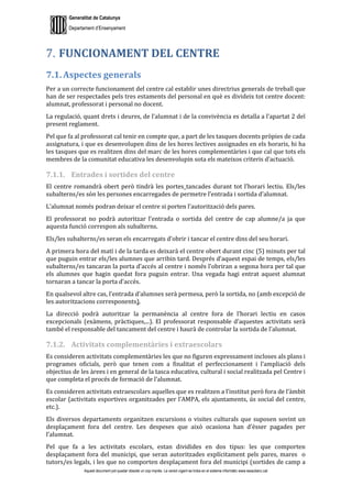 Generalitat de Catalunya
Departament d’Ensenyament
Aquest document pot quedar obsolet un cop imprès. La versió vigent es troba en el sistema informàtic www.iesaubenc.cat
FUNCIONAMENT DEL CENTRE
7.1. Aspectes generals
Per a un correcte funcionament del centre cal establir unes directrius generals de treball que
han de ser respectades pels tres estaments del personal en què es divideix tot centre docent:
alumnat, professorat i personal no docent.
La regulació, quant drets i deures, de l’alumnat i de la convivència es detalla a l’apartat 2 del
present reglament.
Pel que fa al professorat cal tenir en compte que, a part de les tasques docents pròpies de cada
assignatura, i que es desenvolupen dins de les hores lectives assignades en els horaris, hi ha
les tasques que es realitzen dins del marc de les hores complementàries i que cal que tots els
membres de la comunitat educativa les desenvolupin sota els mateixos criteris d’actuació.
7.1.1. Entrades i sortides del centre
El centre romandrà obert però tindrà les portes tancades durant tot l’horari lectiu. Els/les
subalterns/es són les persones encarregades de permetre l’entrada i sortida d’alumnat.
L’alumnat només podran deixar el centre si porten l’autorització dels pares.
El professorat no podrà autoritzar l’entrada o sortida del centre de cap alumne/a ja que
aquesta funció correspon als subalterns.
Els/les subalterns/es seran els encarregats d’obrir i tancar el centre dins del seu horari.
A primera hora del matí i de la tarda es deixarà el centre obert durant cinc (5) minuts per tal
que puguin entrar els/les alumnes que arribin tard. Després d’aquest espai de temps, els/les
subalterns/es tancaran la porta d’accés al centre i només l’obriran a segona hora per tal que
els alumnes que hagin quedat fora puguin entrar. Una vegada hagi entrat aquest alumnat
tornaran a tancar la porta d’accés.
En qualsevol altre cas, l’entrada d’alumnes serà permesa, però la sortida, no (amb excepció de
les autoritzacions corresponents).
La direcció podrà autoritzar la permanència al centre fora de l’horari lectiu en casos
excepcionals (exàmens, pràctiques,...). El professorat responsable d’aquestes activitats serà
també el responsable del tancament del centre i haurà de controlar la sortida de l’alumnat.
7.1.2. Activitats complementàries i extraescolars
Es consideren activitats complementàries les que no figuren expressament incloses als plans i
programes oficials, però que tenen com a finalitat el perfeccionament i l’ampliació dels
objectius de les àrees i en general de la tasca educativa, cultural i social realitzada pel Centre i
que completa el procés de formació de l’alumnat.
Es consideren activitats extraescolars aquelles que es realitzen a l’institut però fora de l’àmbit
escolar (activitats esportives organitzades per l’AMPA, els ajuntaments, ús social del centre,
etc.).
Els diversos departaments organitzen excursions o visites culturals que suposen sovint un
desplaçament fora del centre. Les despeses que això ocasiona han d’ésser pagades per
l’alumnat.
Pel que fa a les activitats escolars, estan dividides en dos tipus: les que comporten
desplaçament fora del municipi, que seran autoritzades explícitament pels pares, mares o
tutors/es legals, i les que no comporten desplaçament fora del municipi (sortides de camp a
 