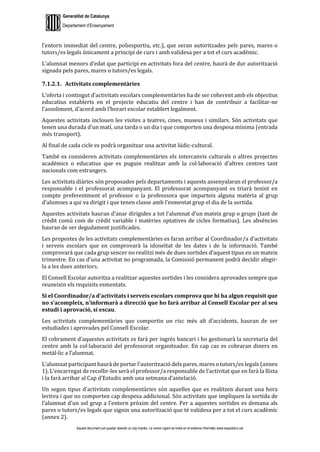 Generalitat de Catalunya
Departament d’Ensenyament
Aquest document pot quedar obsolet un cop imprès. La versió vigent es troba en el sistema informàtic www.iesaubenc.cat
l’entorn immediat del centre, poliesportiu, etc.), que seran autoritzades pels pares, mares o
tutors/es legals únicament a principi de curs i amb validesa per a tot el curs acadèmic.
L’alumnat menors d’edat que participi en activitats fora del centre, haurà de dur autorització
signada pels pares, mares o tutors/es legals.
7.1.2.1. Activitats complementàries
L’oferta i contingut d’activitats escolars complementàries ha de ser coherent amb els objectius
educatius establerts en el projecte educatiu del centre i han de contribuir a facilitar-ne
l’assoliment, d’acord amb l’horari escolar establert legalment.
Aquestes activitats inclouen les visites a teatres, cines, museus i similars. Són activitats que
tenen una durada d’un matí, una tarda o un dia i que comporten una despesa mínima (entrada
més transport).
Al final de cada cicle es podrà organitzar una activitat lúdic-cultural.
També es consideren activitats complementàries els intercanvis culturals o altres projectes
acadèmics o educatius que es puguin realitzar amb la col·laboració d’altres centres tant
nacionals com estrangers.
Les activitats diàries són proposades pels departaments i aquests assenyalaran el professor/a
responsable i el professorat acompanyant. El professorat acompanyant es triarà tenint en
compte preferentment el professor o la professsora que imparteix alguna matèria al grup
d’alumnes a qui va dirigit i que tenen classe amb l’esmentat grup el dia de la sortida.
Aquestes activitats hauran d’anar dirigides a tot l’alumnat d’un mateix grup o grups (tant de
crèdit comú com de crèdit variable i matèries optatives de cicles formatius). Les absències
hauran de ser degudament justificades.
Les propostes de les activitats complementàries es faran arribar al Coordinador/a d’activitats
i serveis escolars que en comprovarà la idoneïtat de les dates i de la informació. També
comprovarà que cada grup sencer no realitzi més de dues sortides d’aquest tipus en un mateix
trimestre. En cas d’una activitat no programada, la Comissió permanent podrà decidir afegir-
la a les dues anteriors.
El Consell Escolar autoritza a realitzar aquestes sortides i les considera aprovades sempre que
reuneixin els requisits esmentats.
Si el Coordinador/a d’activitats i serveis escolars comprova que hi ha algun requisit que
no s’acompleix, n’informarà a direcció que ho farà arribar al Consell Escolar per al seu
estudi i aprovació, si escau.
Les activitats complementàries que comportin un risc més alt d’accidents, hauran de ser
estudiades i aprovades pel Consell Escolar.
El cobrament d’aquestes activitats es farà per ingrés bancari i ho gestionarà la secretaria del
centre amb la col·laboració del professorat organitzador. En cap cas es cobraran diners en
metàl·lic a l’alumnat.
L’alumnat participant haurà de portar l’autorització dels pares, mares o tutors/es legals (annex
1). L’encarregat de recollir-les serà el professor/a responsable de l’activitat que en farà la llista
i la farà arribar al Cap d’Estudis amb una setmana d’antelació.
Un segon tipus d’activitats complementàries són aquelles que es realitzen durant una hora
lectiva i que no comporten cap despesa addicional. Són activitats que impliquen la sortida de
l’alumnat d’un sol grup a l’entorn pròxim del centre. Per a aquestes sortides es demana als
pares o tutors/es legals que signin una autorització que té validesa per a tot el curs acadèmic
(annex 2).
 