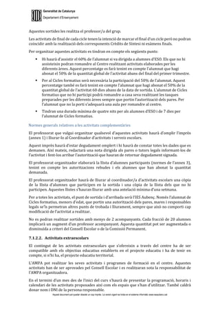 Generalitat de Catalunya
Departament d’Ensenyament
Aquest document pot quedar obsolet un cop imprès. La versió vigent es troba en el sistema informàtic www.iesaubenc.cat
Aquestes sortides les realitza el professor/a del grup.
Les activitats de final de cada cicle tenen la intenció de marcar el final d’un cicle però no podran
coincidir amb la realització dels corresponents Crèdits de Síntesi ni exàmens finals.
Per organitzar aquestes activitats es tindran en compte els següents punts:
 Hi haurà d’assistir el 60% de l’alumnat si va dirigida a alumnes d’ESO. Els que no hi
assisteixin podran romandre al Centre realitzant activitats elaborades per les
diferents àrees. Aquest percentatge es farà tenint en compte l’alumnat que hagi
abonat el 50% de la quantitat global de l’activitat abans del final del primer trimestre.
 Per al Cicles formatius serà necessària la participació del 50% de l’alumnat. Aquest
percentatge també es farà tenint en compte l’alumnat que hagi abonat el 50% de la
quantitat global de l’activitat 60 dies abans de la data de sortida. L’alumnat de Cicles
formatius que no hi participi podrà romandre a casa seva realitzant les tasques
preparades per les diferents àrees sempre que portin l’autorització dels pares. Per
l’alumnat que no la porti s’adequarà una aula per romandre al centre.
 Tindran una durada màxima de quatre nits per als alumnes d’ESO i de 7 dies per
l’alumnat de Cicles formatius.
Normes generals relatives a les activitats complementàries
El professorat que vulgui organitzar qualsevol d’aquestes activitats haurà d’omplir l’imprès
(annex 1) i lliurar-lo al Coordinador d’activitats i serveis escolars.
Aquest imprès haurà d’estar degudament omplert i hi haurà de constar totes les dades que es
demanen. Així mateix, redactarà una nota dirigida als pares o tutors legals informant-los de
l’activitat i fent-los arribar l’autorització que hauran de retornar degudament signada.
El professorat organitzador elaborarà la llista d’alumnes participants (normes de l’annex 3),
tenint en compte les autoritzacions rebudes i els alumnes que han abonat la quantitat
demanada.
El professorat organitzador haurà de lliurar al coordinador/a d’activitats escolars una còpia
de la llista d’alumnes que participen en la sortida i una còpia de la llista dels que no hi
participen. Aquestes llistes s’hauran lliurar amb una antelació mínima d’una setmana.
Per a totes les activitats, el punt de sortida i d’arribada serà l’IES Aubenç. Només l’alumnat de
Cicles formatius, menors d’edat, que portin una autorització dels pares, mares i responsables
legals se’ls permetran altres punts de trobada i lliurament, sempre que això no comporti cap
modificació de l’activitat a realitzar.
No es podran realitzar sortides amb menys de 2 acompanyants. Cada fracció de 20 alumnes
implicarà un augment d’un professor acompanyant. Aquesta quantitat pot ser augmentada o
disminuïda a criteri del Consell Escolar o de la Comissió Permanent.
7.1.2.2. Activitats extraescolars
El contingut de les activitats extraescolars que s’ofereixin a través del centre ha de ser
compatible amb els objectius educatius establerts en el projecte educatiu i ha de tenir en
compte, si n’hi ha, el projecte educatiu territorial.
L’AMPA pot realitzar les seves activitats i programes de formació en el centre. Aquestes
activitats han de ser aprovades pel Consell Escolar i es realitzaran sota la responsabilitat de
l’AMPA organitzadora.
En el termini d’un mes des de l’inici del curs s’haurà de presentar la programació, horaris i
calendari de les activitats proposades així com els espais que s’han d’utilitzar. També caldrà
donar nom i DNI de la persona responsable.
 