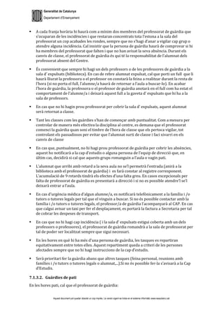 Generalitat de Catalunya
Departament d’Ensenyament
Aquest document pot quedar obsolet un cop imprès. La versió vigent es troba en el sistema informàtic www.iesaubenc.cat
 A cada franja horària hi haurà com a mínim dos membres del professorat de guàrdia que
s’ocuparan de les incidències i que restaran concentrats tota l’estona a la sala del
professorat un cop acabades les rondes, sempre que no s’hagi d’anar a vigilar cap grup o
atendre alguna incidència. Cal insistir que la persona de guàrdia haurà de comprovar si hi
ha membres del professorat que falten i que no han avisat la seva absència. Durant els
canvis de classe, el professorat de guàrdia és qui té la responsabilitat de l’alumnat dels
professorat absent del Centre.
 És convenient que sempre hi hagi un dels professors o de les professores de guàrdia a la
sala d’ expulsats (biblioteca). En cas de rebre alumnat expulsat, cal que porti un full que li
haurà lliurat la professora o el professor on constarà la feina a realitzar durant la resta de
l’hora (si no porta el full, l’alumne/a haurà de retornar a l’aula a buscar-lo). En acabar
l’hora de guàrdia, la professora o el professor de guàrdia anotarà en el full com ha estat el
comportament de l’alumne/a i deixarà aquest full a la gaveta d’ expulsats que hi ha a la
sala de professors.
 En cas que no hi hagin prou professorat per cobrir la sala d’ expulsats, aquest alumnat
serà retornat a classe.
 Tant les classes com les guàrdies s’han de començar amb puntualitat. Com a mesura per
controlar de manera més efectiva la disciplina al centre, es demana que el professorat
comenci la guàrdia quan soni el timbre de l’hora de classe que els pertoca vigilar, tot
controlant els passadissos per evitar que l’alumnat surti de classe i faci xivarri en els
canvis de classe
 En cas que, puntualment, no hi hagi prou professorat de guàrdia per cobrir les absències,
aquest ho notificarà a la cap d’estudis o alguna persona de l’equip de direcció que, en
últim cas, decidirà si cal que aquests grups romanguin a l’aula o vagin pati.
 L’alumnat que arribi amb retard a la seva aula no se’l permetrà l’entrada (anirà a la
biblioteca amb el professorat de guàrdia) i es farà constar al registre corresponent.
L’acumulació de 9 retards tindrà els efectes d’una falta greu. En casos excepcionals per
falta de professorat de guàrdia es presentarà a direcció i si no es possible atendre’l se’l
deixarà entrar a l’aula.
 En cas d’urgència mèdica d’algun alumne/a, es notificarà telefònicament a la família i /o
tutors o tutores legals per tal que el vinguin a buscar. Si no és possible contactar amb la
família i /o tutors o tutores legals, el professor/a de guàrdia l’acompanyarà al CAP. En cas
que calgui avisar un taxi per fer el desplaçament, es portarà la factura a Secretaria per tal
de cobrar les despeses de transport.
 En cas que no hi hagi cap incidència ( i la sala d’ expulsats estigui coberta amb un dels
professors o professores), el professorat de guàrdia romandrà a la sala de professorat per
tal de poder ser localitzat sempre que sigui necessari.
 En les hores en què hi ha més d’una persona de guàrdia, les tasques es repartiran
equitativament entre totes elles. Aquest repartiment queda a criteri de les persones
afectades sempre que no hi hagi instruccions de la cap d’estudis.
 Serà prioritari fer la guàrdia abans que altres tasques (feina personal, reunions amb
famílies i /o tutors o tutores legals o alumnat,...).Si no és possible fer-la s’avisarà a la Cap
d’Estudis.
7.1.3.2. Guàrdies de pati
En les hores pati, cal que el professorat de guàrdia:
 