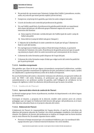 Generalitat de Catalunya
Departament d’Ensenyament
Aquest document pot quedar obsolet un cop imprès. La versió vigent es troba en el sistema informàtic www.iesaubenc.cat
 No permeti de cap manera que l’alumnat s’estigui dins l’edifici ( passadissos, escales,
aules, etc) sols els que tenen permís explícit (servei de bar)
 Comprovar, al principi de la guàrdia, que totes les aules estiguin tancades.
 L’accés als lavabos serà controlat pel professorat de guàrdia
 Un cop l’edifici quedi buit, el professorat de guàrdia podrà decidir un repartiment
dels espais del pati per als diferents grups d’alumnes segons els cursos o els
interessos del moment:
a) Zona superior d’entrada i sortida del pati i de l’edifici (pati de sauló i camp de
futbol sala petit)
b) Zona inferior (camp de futbol sala gran i bàsquet )
 L’objectiu de la distribució és tenir controlat tot el pati per tal que l’alumnat no
fumi ni surti del recinte.
 Un cop hagi tocat el timbre que indica el final del temps d’esbarjo, es permetrà
l’entrada de l’alumnat a les aules. El professorat de guàrdia procurarà que no quedi
cap alumne/a al pati i obrir les aules necessàries pel començament de les classes.
 L’alumnat de cicles formatius podrà disposar de l’espai del pati.
 L’alumnat de cicles formatius major d’edat que vulgui sortir del centre ho podrà fer
per la porta principal.
7.1.3.3. Guàrdies excepcionals
Són guàrdies que s’han de fer per alguna circumstància excepcional (celebracions, sortides,
etc.). Aquestes guàrdies consisteixen en vigilàncies de pati, passadissos o altres espais, i poden
ser adjudicades a qualsevol professor/a dins de la diada corresponent.
En cas d’activitat fora del centre, o durant les ‘setmanes de suficiència, recuperació i millora de
nota’ de l’ESO i del cicles formatius, el professorat que queda sense alumnat passa
automàticament a ser professor auxiliar de guàrdia, amb l’obligació de col·laborar en les
tasques de vigilància i cobrir les absències del professorat que ha anat a la sortida.
7.1.4. Confecció de l’horari
7.1.4.1. Aprovació dels criteris de confecció de l’horari
La direcció assigna grups i hores al professorat, escoltats els departaments o els altres òrgans
de coordinació.
Correspon al claustre, a proposta de la direcció, establir amb caràcter previ els criteris
pedagògics que cal seguir en l’elaboració dels horaris dels grups i del professorat, en el marc
dels objectius educatius fixats en el projecte educatiu del centre.
7.1.4.2. Elaboració de l’horari
L’elaboració de l’horari és responsabilitat de l’equip directiu, el qual ha de prioritzar els
objectius del projecte educatiu de l’institut i els criteris pedagògics establerts a tal efecte pel
claustre. En elaborar els horaris del professorat es tindran en compte tant les hores lectives
com la resta d’horari fix. En establir aquestes hores caldrà:
 Preveure el temps necessari per a la coordinació didàctica, per a la coordinació dels
equips docents i per a l’atenció tutorial d’alumnes i les seves famílies.
 
