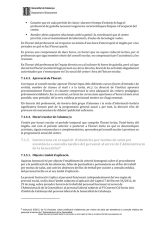 Generalitat de Catalunya
Departament d’Ensenyament
Aquest document pot quedar obsolet un cop imprès. La versió vigent es troba en el sistema informàtic www.iesaubenc.cat
 Garantir que en cada període de classe i durant el temps d’esbarjo hi hagi el
professorat de guàrdia necessari segons les característiques físiques i d’ocupació del
centre.
 Atendre altres aspectes relacionats amb la gestió i la coordinació que el centre
prioritzi, com el manteniment de laboratoris, d’aules de tecnologia i aules .
En l’horari del professorat cal respectar un mínim d’una hora d’interrupció al migdia per a les
jornades en què es faci l’horari partit.
Es preveu una compensació de dues hores, en horari que no suposi reducció lectiva, per al
professorat que sigui membre electe del consell escolar, en compensació per l’assistència a les
reunions.
En l’horari del professorat de l’equip directiu no cal incloure-hi hores de guàrdia, però cal que
durant tot l’horari escolar hi hagi present un càrrec directiu, llevat de les activitats degudament
autoritzades que s’emmarquen en l’ús social del centre i fora de l’horari escolar.
7.1.4.3. Aprovació de l’horari
Correspon al consell escolar aprovar l’horari tipus dels diferents cursos (hores d’entrada i de
sortida, nombre de classes al matí i a la tarda, etc.). La direcció de l’institut aprovarà
provisionalment l’horari i el claustre comprovarà la seva adequació als criteris pedagògics
prèviament establerts. En cas contrari, es faran les correccions oportunes a l’horari al més aviat
possible, sens perjudici de la seva validesa provisional mentre no s’hagi esmenat.
Els horaris del professorat, els horaris dels grups d’alumnes i la resta d’informació horària
significativa formen part de la programació general anual i, per tant, la direcció n’ha de
preveure els mecanismes de difusió i publicitat suficients.
7.1.4.4. Horari escolar de l’alumne/a
S’entén per horari escolar el període temporal que comprèn l’horari lectiu, l’intel·lectiu del
migdia, així com el període anterior o posterior a l’horari lectiu en què es desenvolupen
activitats, siguin extraescolars o complementàries, aprovades pel consell escolar i previstes en
la programació anual del centre.
7.1.5. Instruccions en el supòsit d’absències per motius de salut per
assistència a consulta mèdica del personal al servei de l'Administració
de la Generalitat8
7.1.5.1. Objecte i àmbit d'aplicació.
Aquesta Instrucció té per objecte l'establiment de criteris homogenis sobre el procediment
per a la justificació de les absències, faltes de puntualitat o permanència en el lloc de treball
per motius de salut, així com les absències del lloc de treball per assistir a consulta mèdica
del personal inclòs en el seu àmbit d'aplicació .
La present Instrucció s'aplica al personal funcionari, independentment del seu regim de
previsió social, inclòs dins l’àmbit subjectiu d'aplicació del Capítol 7 del Decret 56/2012, de
29 de maig, sobre jornada i horaris de treball del personal funcionari al servei de
l'Administració de la Generalitat i al personal laboral subjecte al VI Conveni Col·lectiu únic
d'àmbit de Catalunya del persona laboral de la Generalitat de Catalunya.
8 Instrucció 5/2012, de 15 d'octubre, sobre justificació d’absències per motius de salut per assistència a consulta mèdica del
personal al servei de l' Administració de la Generalitat.
 
