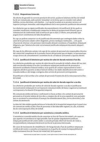Generalitat de Catalunya
Departament d’Ensenyament
Aquest document pot quedar obsolet un cop imprès. La versió vigent es troba en el sistema informàtic www.iesaubenc.cat
7.1.5.2. Disposicions Generals.
Als efectes de garantir la correcta prestació del servei, qualsevol absència del lloc de treball
ha de ser comunicada, amb caràcter immediat i en la forma que es consideri més adient
(telèfon, correu electrònic, avís familiar .. ), al cap de la unitat on es presten serveis o al
superior jeràrquic immediat, amb independència de la seva posterior justificació documental.
Les absències que no siguin justificades documentalment o la justificació de les quals es
consideri insuficient o inadequada comporten la deducció proporcional d'havers que es
substanciarà de conformitat amb la instrucció que es dicti a l'efecte, sens perjudici que
puguin ésser constitutives de falta disciplinària.
En cap cas podran conservar-se els justificants documentals que continguin dades sobre la
salut de les persones (dades sobre diagnòstic, proves mediques realitzades ... ) els quals
s'hauran de retornar a les persones interessades deixant constància a l'expedient, mitjançant
diligencia, que l'absència ha estat correctament justificada mitjançant document adequat i
suficient.
Els caps de les diferents unitats i els caps de les unitats de personal són responsables directes
del control del compliment de la jornada i horari del personal que en depèn, i el personal que
ocupa càrrecs de comandament o assimilats ha de col·laborar activament a aquests efectes.
7.1.5.3. Justificació d’absències per motius de salut de durada màxima d'un dia.
Les absències produïdes per motius de salut durant la jornada de treball o abans del seu inici
amb una durada màxima d'un dia s'acreditaran mitjançant justificació de presencia o
document acreditatiu d'atenció mèdica, en la qual ha de constar expressament el nom i
cognoms del/de la pacient, la data d'atenció mèdica i les dades identificatives del centre o
consulta mèdica o del metge o metgessa deis serveis de prevenció corresponents.
El justificant es farà arribar a les unitats de personal el mateix dia de la reincorporació al lloc
de treball.
7.1.5.4. Justificació d’absències per motius de salut de durada superior a un dia.
Les absències produïdes per motius de salut de durada superior a un dia es justificaran
necessàriament mitjançant el corresponent comunicat mèdic de baixa i seguiran la tramitació
corresponent a la situació d'incapacitat temporal.
Els comunicats mèdics de baixa i confirmació es faran arribar a les unitats de personal de
personal en el termini màxim de tres dies a comptar des de la seva expedició, sens perjudici
que es recomani la conveniència d'avançar-los telemàticament (fax, correu electrònic) a les
unitats de destinació.
La data de l'alta mèdica queda inclosa en la durada de la incapacitat temporal per la qual cosa
els comunicats mèdics d'alta s'han de presentar el dia laborable següent, és a dir, el mateix
dia de reincorporació al lloc de treball.
7.1.5.5. Justificació d’absències per assistència a consulta mèdica.
L’assistència a consulta mèdica ha de concertar-se fora de l'horari de treball i, els casos en
que aquesta circumstància no sigui possible, han de quedar degudament justificats
mitjançant justificant del centre mèdic o consulta privada referit als horaris de visita o,
excepcionalment, mitjançant declaració escrita de la persona interessada.
Els casos de tractaments de rehabilitació o de llarga durada s'han de justificar mitjançant
certificat del centre o consulta corresponent en el qual ha de constar la impossibilitat de
rebre tractament fora de l'horari de treball del/ de la pacient.
 