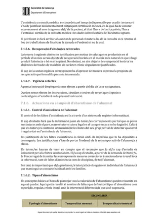 Generalitat de Catalunya
Departament d’Ensenyament
Aquest document pot quedar obsolet un cop imprès. La versió vigent es troba en el sistema informàtic www.iesaubenc.cat
L’assistència a consulta mèdica es concedeix pel temps indispensable per acudir i retornar i
s'ha de justificar documentalment mitjançant certificació mèdica, en la qual ha de constar
expressament el nom i cognoms del/ de la pacient, el dia i l'hora de la cita prèvia, l'hora
d'entrada i sortida de la consulta mèdica i les dades identificatives del facultatiu signant.
El justificant es farà arribar a la unitat de personal el mateix dia de la consulta si es retorna al
lloc de treball abans de finalitzar la jornada o l’endemà si no és així.
7.1.5.6. Recuperació d’absències reiterades
La tercera i següents absències justificades per motius de salut que es produeixin en el
període d'un mes seran objecte de recuperació horària en el mateix mes natural en que s'hagi
produït l'absència o bé en el següent. No obstant, no són objecte de recuperació horària les
absències derivades de malalties de caràcter crònic degudament justificades.
El cap de la unitat orgànica corresponent ha d'aprovar de manera expressa la proposta de
recuperació que formuli la persona interessada.
7.1.5.7. Vigència i efectes
Aquesta Instrucció desplega els seus efectes a partir del dia de la se va signatura.
Queden sense efectes les instruccions, circulars o ordres de servei que s'oposin o
contradiguin a l'establert en la present Instrucció.
7.1.6. Actuacions en el supòsit d’absentisme de l’alumnat
7.1.6.1. Control d’assistència de l’alumnat
El control de les faltes d’assistència es fa a través d’un sistema de registre informatitzat.
El cap d’estudis farà que la informació passi als tutors/es corresponents per tal que es posin
en contacte amb el pare, mare o tutor o tutora legal en el cas que encara no ho hagin fet. Caldrà
que els tutors/es controlin setmanalment les llistes del seu grup per tal de detectar qualsevol
irregularitat en l’assistència de l’alumnat.
Els justificants de les faltes d’assistència es faran amb els impresos que hi ha dipositats a
consergeria. Les justificacions s’han de portar l’endemà de la reincorporació de l’alumne/a a
classe.
Els tutors/es hauran de tenir en compte que el recompte que fa el/la cap d’estudis és
únicament per als efectes sancionadors. El/la cap d’estudis, a partir de la demanda del tutor/a,
és l’encarregat de tramitar les corresponents mesures correctores i sancionadores i recull tota
la informació, tant de faltes d’assistència com de disciplina, de tot l’alumnat.
Per tant, és important que el/la professor/a tutor/a faci el seguiment individual de l’alumnat i
que mantingui un contacte habitual amb les famílies.
7.1.6.2. Tipus d’absentisme
Els conceptes bàsics a l’hora de plantejar-nos la valoració de l’absentisme queden resumits en
aquest quadre. Aquí queda recollit el nombre de faltes que defineix el tipus d’ absentisme com
esporàdic, regular, crònic i total amb la intervenció diferenciada que això suposaria.
SECUNDÀRIA
Tipologia d’absentisme Temporalitat mensual Temporalitat trimestral
 