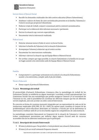 Generalitat de Catalunya
Departament d’Ensenyament
Aquest document pot quedar obsolet un cop imprès. La versió vigent es troba en el sistema informàtic www.iesaubenc.cat
Serveis bàsics d’Atenció Social
 Recollir les demandes realitzades des dels centres educatius (fitxes d’absentisme).
 Analitzar i valorar els ítems de caire socioeducatiu presents en la família, l’alumne/a i
l’entorn social que propicien l’absentisme.
 Elaborar el pla de treball, conjunt i consensuat amb la comissió socioeducativa.
 Participar en la elaboració dels informes necessaris i pertinents
 Derivar la situació cap a serveis especialitzats.
 Documentar tota la intervenció realitzada.
Policia Local
 Detectar alumnat menor d’edat al carrer en horari lectiu.
 Informar la família de l’alumne/a de la situació d’absentisme.
 Acompanyar l’alumne/a detectat cap al centre escolar.
 Documentar les intervencions realitzades.
 Informar i derivar la situació cap als Equips Bàsics d’Atenció Social.
 Fer arribar, sempre que sigui possible, la citació d’absentisme a la família en cas que
no hagin assistit a les entrevistes amb els Equips Bàsics d’Atenció Social.
Família
 Comprometre’s a participar activament en la solució a la situació d’absentisme:
assistir a les entrevistes, complir amb el pla de treball...
Tècnic d’educació
 Donar suport al protocol d’absentisme.
7.1.6.4. Metodologia de treball
El protocol/pla d’actuació d’absentisme s’emmarca dins la metodologia de treball de les
Comissions Socials, ja establerta en alguns municipis i acordada a nivell supramunicipal. Les
Comissions Socials són una metodologia que pretén assegurar l’atenció i/o el tractament de
l’alumnat en risc, amb la possibilitat de coordinar les diferents tasques que fan els diferents
serveis implicats, així com acordar un enfoc comú d’intervenció.
És concreta en forma de reunions mensuals integrades per un representant de cada un de les
institucions implicades (ESC/INS, SS. SS. i EAP). En aquest espai s’analitza el conjunt de les
problemàtiques sòcio-educatives detectades en l’alumne a l’escola per tal de determinar la
intervenció a realitzar amb ell i/o la seva família segons les competències de cada institució.
La metodologia consisteix bàsicament en l’exposició de la situació de l’alumne/a i intentar
trobar conjuntament mecanismes per millorar algun aspecte d’acord amb els recursos
accessibles des de les diferents institucions que hi participen
7.1.6.5. Descripció del circuit d’intervenció
 El tutor/a detecta que s’ha produït o s’està produint una situació d’absentisme.
 El tutor/a fa un recull setmanal d’aquesta situació.
 