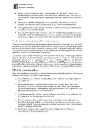 Generalitat de Catalunya
Departament d’Ensenyament
Aquest document pot quedar obsolet un cop imprès. La versió vigent es troba en el sistema informàtic www.iesaubenc.cat
 Segons el grau d’absentisme detectat s’encarregarà de convocar la família a una
entrevista per parlar de la situació: possibles causes, problemàtiques i solucions. En
aquesta reunió participarà el personal pedagògic o directiu del centre que considerin
oportú.
 En cas de no rebre resposta per part de la família o no solucionar la situació es
derivarà cap als Equips Bàsics d’Atenció Social, que citarà novament la família.
 Una vegada elaborat un pla d’intervenció amb la família i l’alumne/a es valorarà amb
el centre la resolució de la situació.
 Si la família no es presentés, es tornarà a citar per escrit i mitjançant la policia local o
notificador oficial de l’Ajuntament. En cas de nova negativa, s’informarà la família per
escrit del pas següent, com ara consulta/derivació a Serveis Especialitzats d’Infància.
7.1.7. Atenció d’alumnes malalts i dels accidents
L’atenció educativa a l’alumnat que no poden seguir temporalment els estudis en el seu centre
educatiu es fa a les aules hospitalàries dels hospitals generals amb llits de pediatria, on se’ls
ofereixen activitats específiques adaptades al seu estat clínic i al temps d’estada amb l’objectiu
de fomentar el desenvolupament integral, donar continuïtat al procés d’aprenentatge i facilitar
el retorn a l’escola un cop hagin rebut l’alta mèdica.
Així mateix, en els períodes de convalescència superiors als 30 dies, l’alumne/a podrà rebre
atenció educativa al domicili familiar. En aquest supòsit, el centre on està matriculat
l’alumne/a ha de fer el seguiment de la seva evolució acadèmica. La Resolució
EDU/3699/2007, de 5 de desembre (DOGC núm. 5029, de 14.12.2007), aprova les instruccions
per establir el procediment per tal que els alumnes que pateixen malalties prolongades puguin
rebre atenció educativa domiciliària per part de professors del Departament d’Ensenyament.
7.1.7.1. En relació als Accidents
Si un alumne/a té un accident o bé es troba malament durant el seu horari lectiu caldrà que el
professorat de guàrdia actuï de la manera següent:
1. Avisar la família per informar-los del que ha passat i invitar-los que vinguin a buscar
el seu fill o filla.
2. En el supòsit que no es pugui localitzar el pare, mare o tutor o tutora legal, el/la
professor/a de guàrdia acompanyarà l’alumne/a al centre mèdic que correspongui.
Abans caldrà que reculli a consergeria la fotocòpia de la cartilla de la Seguretat Social.
El mitjà de transport serà en taxi o ambulància.
3. Si els/les responsables familiars manifesten la seva intenció de no venir a buscar el/la
seu/seva fill/a, s’actuarà segons el punt anterior.
4. Només en els casos d’una evident manca de gravetat, l’alumne/a podrà esperar-se
fins al final del matí o tarda. No es subministrarà cap mèdicament als alumnes sota
cap concepte (amb l’excepció del permís formal del pare, mare o tutor o tutora legal o
tutors/es legals de l’alumne/a).
5. En els casos molt greus s’actuarà amb la màxima diligència i se n’informarà
immediatament el director/a del centre.
 