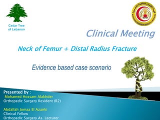 Clinical Meeting
Presented by :
Mohamed Hossam Alakhder
Orthopedic Surgery Resident (R2)
Abdallah Jomaa El Azanki
Clinical Fellow
Orthopedic Surgery As. Lecturer
Cedar Tree
of Lebanon
Neck of Femur + Distal Radius Fracture
 