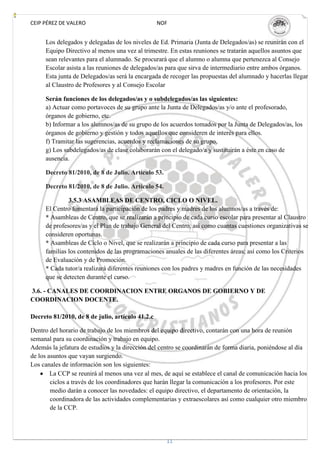 CEIP PÉREZ DE VALERO                              NOF


     Los delegados y delegadas de los niveles de Ed. Primaria (Junta de Delegados/as) se reunirán con el
     Equipo Directivo al menos una vez al trimestre. En estas reuniones se tratarán aquellos asuntos que
     sean relevantes para el alumnado. Se procurará que el alumno o alumna que pertenezca al Consejo
     Escolar asista a las reuniones de delegados/as para que sirva de intermediario entre ambos órganos.
     Esta junta de Delegados/as será la encargada de recoger las propuestas del alumnado y hacerlas llegar
     al Claustro de Profesores y al Consejo Escolar

     Serán funciones de los delegados/as y o subdelegados/as las siguientes:
     a) Actuar como portavoces de su grupo ante la Junta de Delegados/as y/o ante el profesorado,
     órganos de gobierno, etc.
     b) Informar a los alumnos/as de su grupo de los acuerdos tomados por la Junta de Delegados/as, los
     órganos de gobierno y gestión y todos aquellos que consideren de interés para ellos.
     f) Tramitar las sugerencias, acuerdos y reclamaciones de su grupo.
     g) Los subdelegados/as de clase colaborarán con el delegado/a y sustituirán a éste en caso de
     ausencia.

     Decreto 81/2010, de 8 de Julio. Artículo 53.

     Decreto 81/2010, de 8 de Julio. Artículo 54.

              3.5.3 ASAMBLEAS DE CENTRO, CICLO O NIVEL.
     El Centro fomentará la participación de los padres y madres de los alumnos/as a través de:
     * Asambleas de Centro, que se realizarán a principio de cada curso escolar para presentar al Claustro
     de profesores/as y el Plan de trabajo General del Centro, así como cuantas cuestiones organizativas se
     consideren oportunas.
     * Asambleas de Ciclo o Nivel, que se realizarán a principio de cada curso para presentar a las
     familias los contenidos de las programaciones anuales de las diferentes áreas; así como los Criterios
     de Evaluación y de Promoción.
     * Cada tutor/a realizará diferentes reuniones con los padres y madres en función de las necesidades
     que se detecten durante el curso.

3.6. - CANALES DE COORDINACION ENTRE ORGANOS DE GOBIERNO Y DE
COORDINACION DOCENTE.

Decreto 81/2010, de 8 de julio, artículo 41.2.c

Dentro del horario de trabajo de los miembros del equipo directivo, contarán con una hora de reunión
semanal para su coordinación y trabajo en equipo.
Además la jefatura de estudios y la dirección del centro se coordinarán de forma diaria, poniéndose al día
de los asuntos que vayan surgiendo.
Los canales de información son los siguientes:
        La CCP se reunirá al menos una vez al mes, de aquí se establece el canal de comunicación hacia los
        ciclos a través de los coordinadores que harán llegar la comunicación a los profesores. Por este
        medio darán a conocer las novedades: el equipo directivo, el departamento de orientación, la
        coordinadora de las actividades complementarias y extraescolares así como cualquier otro miembro
        de la CCP.




                                                    11
 