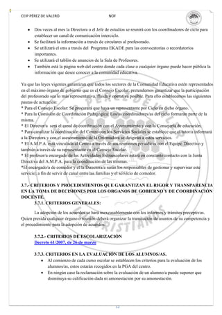 CEIP PÉREZ DE VALERO                             NOF


       Dos veces al mes la Directora o el Jefe de estudios se reunirá con los coordinadores de ciclo para
       establecer un canal de comunicación interciclo.
       Se facilitará la información a través de circulares al profesorado.
       Se utilizará el sms a través del Programa EKADE para las convocatorias o recordatorios
       importantes.
       Se utilizará el tablón de anuncios de la Sala de Profesores.
       También está la página web del centro donde cada clase o cualquier órgano puede hacer pública la
       información que desee conocer a la comunidad educativa.

Ya que las leyes vigentes garantizan que todos los sectores de la Comunidad Educativa estén representados
en el máximo órgano de gobierno que es el Consejo Escolar; pretendemos garantizar que la participación
del profesorado sea lo más representativa, fluida y operativa posible. Para ello establecemos las siguientes
pautas de actuación:
* Para el Consejo Escolar: Se procurará que haya un representante por Ciclo en dicho órgano.
* Para la Comisión de Coordinación Pedagógica: Los/as coordinadores/as del ciclo formarán parte de la
misma.
* El Director/a será el canal de coordinación con el Ayuntamiento y con la Consejería de educación.
* Para canalizar la coordinación del Centro con los Servicios Sociales se establece que el tutor/a informará
a la Directora y con el asesoramiento de la Orientadora se dirigirán a estos servicios.
* El A.M.P.A. está vinculada al Centro a través de sus reuniones periódicas con el Equipo Directivo y
también a través de su representante en el Consejo Escolar.
* El profesor/a encargado de las Actividades Extraescolares estará en constante contacto con la Junta
Directiva del A.M.P.A. para la coordinación de las mismas.
*El encargado/a de comedor y el/la Directora/a serán los responsables de gestionar y supervisar este
servicio; a fin de servir de canal entre las familias y el servicio de comedor.

3.7.- CRITERIOS Y PROCEDIMIENTOS QUE GARANTIZAN EL RIGOR Y TRANSPARENCIA
EN LA TOMA DE DECISIONES POR LOS ORGANOS DE GOBIERNO Y DE COORDINACIÓN
DOCENTE.
       3.7.1. CRITERIOS GENERALES:

       La adopción de los acuerdos se hará inexcusablemente con los informes y trámites preceptivos.
Quien presida cualquier órgano o reunión deberá organizar la tramitación de asuntos de su competencia y
el procedimiento para la adopción de acuerdos.

       3.7.2.- CRITERIOS DE ESCOLARIZACIÓN
       Decreto 61/2007, de 26 de marzo

       3.7.3. CRITERIOS EN LA EVALUACIÓN DE LOS ALUMNOS/AS.
               Al comienzo de cada curso escolar se establecen los criterios para la evaluación de los
               alumnos/as, estos estarán recogidos en la PGA del centro.
               En ningún caso la reclamación sobre la evaluación de un alumno/a puede suponer que
               disminuya su calificación dada ni amonestación por su amonestación.




                                                     12
 