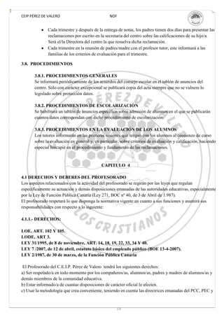 CEIP PÉREZ DE VALERO                             NOF


              Cada trimestre y después de la entrega de notas, los padres tienen dos días para presentar las
              reclamaciones por escrito en la secretaria del centro sobre las calificaciones de su hijo/a.
              Será el/la Directora del centro la que resuelva dicha reclamación.
              Cada trimestre en la reunión de padres/madre con el profesor tutor, este informará a las
              familias de los criterios de evaluación para el trimestre.

3.8. PROCEDIMIENTOS

       3.8.1. PROCEDIMIENTOS GENERALES
       Se informará periódicamente de los acuerdos del consejo escolar en el tablón de anuncios del
       centro. Sólo con carácter excepcional se publicará copia del acta siempre que no se vulnere lo
       legislado sobre protección datos.

       3.8.2. PROCEDIMIENTOS DE ESCOLARIZACIÓN
       Se habilitará un tablón de anuncios específico sobre admisión de alumnos en el que se publicarán
       cuantos datos correspondan con dicho procedimiento de escolarización.

       3.8.3. PROCEDIMIENTOS EN LA EVALUACIÓN DE LOS ALUMNOS
       Los tutores informarán en las primeras sesiones que tengan con los alumnos al comienzo de curso
       sobre la evaluación en general y, en particular, sobre criterios de evaluación y calificación, haciendo
       especial hincapié en el procedimiento y fundamento de las reclamaciones.


                                             CAPITULO 4

4.1 DERECHOS Y DEBERES DEL PROFESORADO
Los aspectos relacionados con la actividad del profesorado se regirán por las leyes que regulan
específicamente su actuación y demás disposiciones emanadas de las autoridades educativas, especialmente
por la Ley de Función Pública Canaria (Ley 271, BOC nº 40, de 3 de Abril de 1.987).
El profesorado respetará lo que disponga la normativa vigente en cuanto a sus funciones y asumirá sus
responsabilidades con respecto a lo siguiente:

4.1.1.- DERECHOS:

LOE, ART. 102 Y 105.
LODE, ART 3.
LEY 31/1995, de 8 de noviembre, ART. 14, 18, 19, 22, 33, 34 Y 40.
LEY 7 /2007, de 12 de abril, estatuto básico del empleado público (BOE 13-4-2007).
LEY 2/1987, de 30 de marzo, de la Función Pública Canaria

 El Profesorado del C.E.I.P. Pérez de Valero tendrá los siguientes derechos:
a) Ser respetado/a en todo momento por los compañeros/as, alumnos/as, padres y madres de alumnos/as y
demás miembros de la comunidad educativa.
b) Estar informado/a de cuantas disposiciones de carácter oficial le afecten.
c) Usar la metodología que crea conveniente, teniendo en cuenta las directrices emanadas del PCC, PEC y


                                                     13
 
