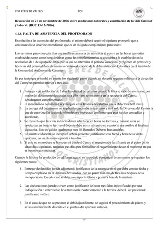 CEIP PÉREZ DE VALERO                             NOF


Resolución de 27 de noviembre de 2006 sobre condiciones laborales y conciliación de la vida familiar
y laboral. (BOC 15-12-2006).

4.1.6. FALTA DE ASISTENCIA DEL PROFESORADO

En relación a las ausencias del profesorado, el mismo deberá seguir el siguiente protocolo que a
continuación se describe entendiendo que es de obligado cumplimiento para todos:

Los permisos para conceder días que implican ausencia de asistencia al centro en las horas que están
establecidas tanto como horas lectivas como las complementarias se ajustarán a lo establecido en la
resolución de 1 de agosto de 2006, por la que se determina el periodo vacacional y régimen de permisos y
licencias del personal docente no universitario al servicio de la Administración Educativa en el ámbito de
la Comunidad Autónoma de Canarias.

Es por tanto que se tendrá en cuenta los siguientes pasos cuando un docente requiera solicitar a la dirección
del Centro un permiso inferior a tres días:

   1. Entregar con antelación de 3 días la solicitud de permiso cuando la falta se sabe de antemano, por
      medio del documento destinado para ello y que se encuentra en la secretaría del Centro,
      debidamente cumplimentado.
   2. El mencionado documento se entregará en la Jefatura de estudios o a la Directora del Centro.
   3. La entrega del documento no implica la concesión del permiso y será solo la Directora del Centro la
      que de autorización debiendo el profesor/a interesado confirmar que este ha sido concedido y
      autorizado.
   4. Se recuerda que las citas médicas deben solicitarse en horas no lectivas y cuando estas se
      produzcan en horario lectivo el docente debe asistir al centro en cuanto le sea posible al finalizar
      dicha cita. Esto es válido igualmente para los llamados Deberes Inexcusables.
   5. En cuanto el docente se incorporé deberá presentar justificante, con fecha y hora de la visita
      oportuna, en un plazo no superior a tres días.
   6. Si esto no se produce se le requerirá desde el Centro el mencionado justificante en el plazo de los
      cinco días siguientes, teniendo tres días para formalizar el requerimiento desde el momento en que
      el mismo sea solicitado.

Cuando la falta se ha producido de tal forma que no se ha podido comunicar de antemano se seguirán los
siguientes pasos:

   1. Entregar declaración jurada adjuntando justificante de la ausencia en el que debe constar fecha y
      tiempo empleado en la Jefatura de Estudios con un plazo máximo de tres días después de la
      incorporación. En este caso se debe avisar por teléfono a primera hora de la mañana.

   2. Las declaraciones juradas sirven como justificante de hasta tres faltas injustificadas por una
      indisposición o enfermedad leve transitoria. Posteriormente a la tercera deberá ser presentado
      justificante médico.

   3. En el caso de que no se presente el debido justificante, se seguirá el procedimiento de plazos y
      avisos anteriormente descrito en el punto 6 del apartado anterior.


                                                     16
 