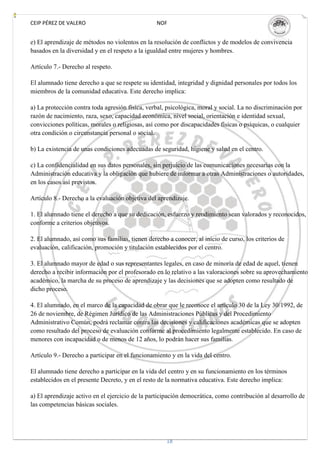 CEIP PÉREZ DE VALERO                              NOF


e) El aprendizaje de métodos no violentos en la resolución de conflictos y de modelos de convivencia
basados en la diversidad y en el respeto a la igualdad entre mujeres y hombres.

Artículo 7.- Derecho al respeto.

El alumnado tiene derecho a que se respete su identidad, integridad y dignidad personales por todos los
miembros de la comunidad educativa. Este derecho implica:

a) La protección contra toda agresión física, verbal, psicológica, moral y social. La no discriminación por
razón de nacimiento, raza, sexo, capacidad económica, nivel social, orientación e identidad sexual,
convicciones políticas, morales o religiosas, así como por discapacidades físicas o psíquicas, o cualquier
otra condición o circunstancia personal o social.

b) La existencia de unas condiciones adecuadas de seguridad, higiene y salud en el centro.

c) La confidencialidad en sus datos personales, sin perjuicio de las comunicaciones necesarias con la
Administración educativa y la obligación que hubiere de informar a otras Administraciones o autoridades,
en los casos así previstos.

Artículo 8.- Derecho a la evaluación objetiva del aprendizaje.

1. El alumnado tiene el derecho a que su dedicación, esfuerzo y rendimiento sean valorados y reconocidos,
conforme a criterios objetivos.

2. El alumnado, así como sus familias, tienen derecho a conocer, al inicio de curso, los criterios de
evaluación, calificación, promoción y titulación establecidos por el centro.

3. El alumnado mayor de edad o sus representantes legales, en caso de minoría de edad de aquel, tienen
derecho a recibir información por el profesorado en lo relativo a las valoraciones sobre su aprovechamiento
académico, la marcha de su proceso de aprendizaje y las decisiones que se adopten como resultado de
dicho proceso.

4. El alumnado, en el marco de la capacidad de obrar que le reconoce el artículo 30 de la Ley 30/1992, de
26 de noviembre, de Régimen Jurídico de las Administraciones Públicas y del Procedimiento
Administrativo Común, podrá reclamar contra las decisiones y calificaciones académicas que se adopten
como resultado del proceso de evaluación conforme al procedimiento legalmente establecido. En caso de
menores con incapacidad o de menos de 12 años, lo podrán hacer sus familias.

Artículo 9.- Derecho a participar en el funcionamiento y en la vida del centro.

El alumnado tiene derecho a participar en la vida del centro y en su funcionamiento en los términos
establecidos en el presente Decreto, y en el resto de la normativa educativa. Este derecho implica:

a) El aprendizaje activo en el ejercicio de la participación democrática, como contribución al desarrollo de
las competencias básicas sociales.




                                                      18
 