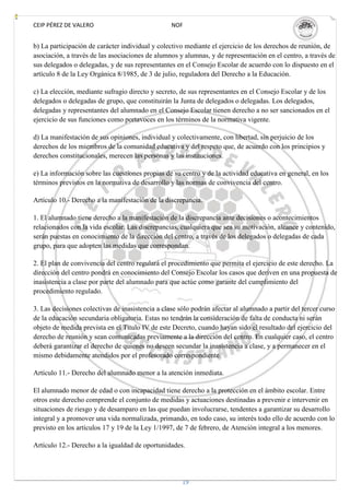CEIP PÉREZ DE VALERO                              NOF


b) La participación de carácter individual y colectivo mediante el ejercicio de los derechos de reunión, de
asociación, a través de las asociaciones de alumnos y alumnas, y de representación en el centro, a través de
sus delegados o delegadas, y de sus representantes en el Consejo Escolar de acuerdo con lo dispuesto en el
artículo 8 de la Ley Orgánica 8/1985, de 3 de julio, reguladora del Derecho a la Educación.

c) La elección, mediante sufragio directo y secreto, de sus representantes en el Consejo Escolar y de los
delegados o delegadas de grupo, que constituirán la Junta de delegados o delegadas. Los delegados,
delegadas y representantes del alumnado en el Consejo Escolar tienen derecho a no ser sancionados en el
ejercicio de sus funciones como portavoces en los términos de la normativa vigente.

d) La manifestación de sus opiniones, individual y colectivamente, con libertad, sin perjuicio de los
derechos de los miembros de la comunidad educativa y del respeto que, de acuerdo con los principios y
derechos constitucionales, merecen las personas y las instituciones.

e) La información sobre las cuestiones propias de su centro y de la actividad educativa en general, en los
términos previstos en la normativa de desarrollo y las normas de convivencia del centro.

Artículo 10.- Derecho a la manifestación de la discrepancia.

1. El alumnado tiene derecho a la manifestación de la discrepancia ante decisiones o acontecimientos
relacionados con la vida escolar. Las discrepancias, cualquiera que sea su motivación, alcance y contenido,
serán puestas en conocimiento de la dirección del centro, a través de los delegados o delegadas de cada
grupo, para que adopten las medidas que correspondan.

2. El plan de convivencia del centro regulará el procedimiento que permita el ejercicio de este derecho. La
dirección del centro pondrá en conocimiento del Consejo Escolar los casos que deriven en una propuesta de
inasistencia a clase por parte del alumnado para que actúe como garante del cumplimiento del
procedimiento regulado.

3. Las decisiones colectivas de inasistencia a clase sólo podrán afectar al alumnado a partir del tercer curso
de la educación secundaria obligatoria. Estas no tendrán la consideración de falta de conducta ni serán
objeto de medida prevista en el Título IV de este Decreto, cuando hayan sido el resultado del ejercicio del
derecho de reunión y sean comunicadas previamente a la dirección del centro. En cualquier caso, el centro
deberá garantizar el derecho de quienes no deseen secundar la inasistencia a clase, y a permanecer en el
mismo debidamente atendidos por el profesorado correspondiente.

Artículo 11.- Derecho del alumnado menor a la atención inmediata.

El alumnado menor de edad o con incapacidad tiene derecho a la protección en el ámbito escolar. Entre
otros este derecho comprende el conjunto de medidas y actuaciones destinadas a prevenir e intervenir en
situaciones de riesgo y de desamparo en las que puedan involucrarse, tendentes a garantizar su desarrollo
integral y a promover una vida normalizada, primando, en todo caso, su interés todo ello de acuerdo con lo
previsto en los artículos 17 y 19 de la Ley 1/1997, de 7 de febrero, de Atención integral a los menores.

Artículo 12.- Derecho a la igualdad de oportunidades.




                                                      19
 