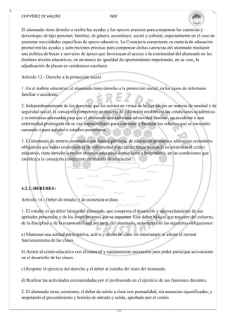 CEIP PÉREZ DE VALERO                              NOF


El alumnado tiene derecho a recibir las ayudas y los apoyos precisos para compensar las carencias y
desventajas de tipo personal, familiar, de género, económico, social y cultural, especialmente en el caso de
presentar necesidades específicas de apoyo educativo. La Consejería competente en materia de educación
promoverá las ayudas y subvenciones precisas para compensar dichas carencias del alumnado mediante
una política de becas y servicios de apoyo que favorezcan el acceso o la continuidad del alumnado en los
distintos niveles educativos, en un marco de igualdad de oportunidades impulsando, en su caso, la
adjudicación de plazas en residencias escolares.

Artículo 13.- Derecho a la protección social.

1. En el ámbito educativo, el alumnado tiene derecho a la protección social, en los casos de infortunio
familiar o accidente.

2. Independientemente de los derechos que les asisten en virtud de la legislación en materia de sanidad y de
seguridad social, la consejería competente en materia de educación establecerá las condiciones académicas
y económicas adecuadas para que el alumnado que sufra una adversidad familiar, un accidente o una
enfermedad prolongada no se vea imposibilitado para continuar y finalizar los estudios que se encuentre
cursando o para acceder a estudios posteriores.

3. El alumnado de centros sostenidos con fondos públicos, de educación primaria o educación secundaria
obligatoria que como consecuencia de enfermedad o accidente tenga impedida su asistencia al centro
educativo, tiene derecho a recibir atención educativa domiciliaria u hospitalaria, en las condiciones que
establezca la consejería competente en materia de educación




4.2.2.-DEBERES:

Artículo 14.- Deber de estudio y de asistencia a clase.

1. El estudio es un deber básico del alumnado, que comporta el desarrollo y aprovechamiento de sus
aptitudes personales y de los conocimientos que se impartan. Este deber básico, que requiere del esfuerzo,
de la disciplina y de la responsabilidad por parte del alumnado, se concreta en las siguientes obligaciones:

a) Mantener una actitud participativa, activa y atenta en clase sin interrumpir ni alterar el normal
funcionamiento de las clases.

b) Asistir al centro educativo con el material y equipamiento necesarios para poder participar activamente
en el desarrollo de las clases.

c) Respetar el ejercicio del derecho y el deber al estudio del resto del alumnado.

d) Realizar las actividades encomendadas por el profesorado en el ejercicio de sus funciones docentes.

2. El alumnado tiene, asimismo, el deber de asistir a clase con puntualidad, sin ausencias injustificadas, y
respetando el procedimiento y horario de entrada y salida, aprobado por el centro.

                                                      20
 