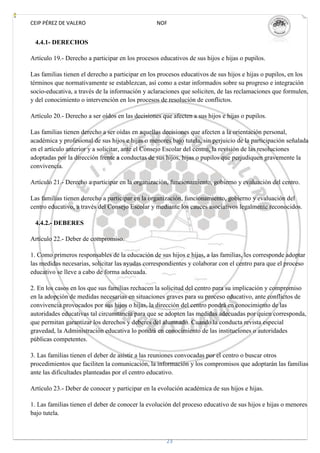 CEIP PÉREZ DE VALERO                              NOF


 4.4.1- DERECHOS

Artículo 19.- Derecho a participar en los procesos educativos de sus hijos e hijas o pupilos.

Las familias tienen el derecho a participar en los procesos educativos de sus hijos e hijas o pupilos, en los
términos que normativamente se establezcan, así como a estar informados sobre su progreso e integración
socio-educativa, a través de la información y aclaraciones que soliciten, de las reclamaciones que formulen,
y del conocimiento o intervención en los procesos de resolución de conflictos.

Artículo 20.- Derecho a ser oídos en las decisiones que afecten a sus hijos e hijas o pupilos.

Las familias tienen derecho a ser oídas en aquellas decisiones que afecten a la orientación personal,
académica y profesional de sus hijos e hijas o menores bajo tutela, sin perjuicio de la participación señalada
en el artículo anterior y a solicitar, ante el Consejo Escolar del centro, la revisión de las resoluciones
adoptadas por la dirección frente a conductas de sus hijos, hijas o pupilos que perjudiquen gravemente la
convivencia.

Artículo 21.- Derecho a participar en la organización, funcionamiento, gobierno y evaluación del centro.

Las familias tienen derecho a participar en la organización, funcionamiento, gobierno y evaluación del
centro educativo, a través del Consejo Escolar y mediante los cauces asociativos legalmente reconocidos.

 4.4.2.- DEBERES

Artículo 22.- Deber de compromiso.

1. Como primeros responsables de la educación de sus hijos e hijas, a las familias, les corresponde adoptar
las medidas necesarias, solicitar las ayudas correspondientes y colaborar con el centro para que el proceso
educativo se lleve a cabo de forma adecuada.

2. En los casos en los que sus familias rechacen la solicitud del centro para su implicación y compromiso
en la adopción de medidas necesarias en situaciones graves para su proceso educativo, ante conflictos de
convivencia provocados por sus hijos o hijas, la dirección del centro pondrá en conocimiento de las
autoridades educativas tal circunstancia para que se adopten las medidas adecuadas por quien corresponda,
que permitan garantizar los derechos y deberes del alumnado. Cuando la conducta revista especial
gravedad, la Administración educativa lo pondrá en conocimiento de las instituciones o autoridades
públicas competentes.

3. Las familias tienen el deber de asistir a las reuniones convocadas por el centro o buscar otros
procedimientos que faciliten la comunicación, la información y los compromisos que adoptarán las familias
ante las dificultades planteadas por el centro educativo.

Artículo 23.- Deber de conocer y participar en la evolución académica de sus hijos e hijas.

1. Las familias tienen el deber de conocer la evolución del proceso educativo de sus hijos e hijas o menores
bajo tutela.



                                                      23
 