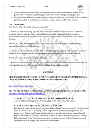 CEIP PÉREZ DE VALERO                             NOF


       A usar los medios de impresión y reprografía del Centro para comunicaciones internas de tipo
       profesional. Si el trabajo es de índole personal, deberá abonar el importe fijado para ello.
       Usar el teléfono del Colegio para llamadas relacionadas con su función profesional. Si la llamada es
       particular, deberá abonar el costo de la misma al precio fijado por el Consejo Escolar.

 4.5.2.-DEBERES:
Artículo 37.- Deber de colaboración y comunicación.

El personal de administración y servicios, como parte de la comunidad educativa, tiene el deber de
implicarse en el proyecto del centro colaborando para establecer un buen clima de convivencia,
comunicando a la dirección del centro cuantas incidencias perjudiquen la convivencia en los centros
docentes.

Artículo 38.- Deber de cumplimiento de la legislación de protección de datos de carácter personal,
seguridad laboral y propiedad intelectual.

El personal de administración y servicios tiene el deber de cumplir lo previsto en la normativa vigente en
materia de protección de datos de carácter personal, seguridad laboral y de propiedad intelectual.

Artículo 39.- Deber de custodia y sigilo profesional.

El personal de administración y servicios tiene el deber de custodiar la documentación administrativa, así
como guardar reserva y sigilo respecto a la actividad cotidiana del centro escolar.


                                               CAPITULO 5

ORGANIZACIÓN PRÁCTICA DE LA PARTICIPACIÓN DE TODOS LOS MIEMBROS DE LA
COMUNIDAD EDUCATIVA Y REPARTO DE RESPONSABILIDADES.


Decreto 81/2010, de 8 de Julio.

5.1.- CAUCES DE PARTICIPACION DE LOS DISTINTOS SECTORES DE LA COMUNIDAD.
Decreto 81/2010, de 8 de Julio, artículo 41.2.a)

       5.1.1.- DE LOS CAUCES DE PROPUESTAS DEL CONSEJO ESCOLAR:
       A través de buzón de sugerencias, correo electrónico del centro y blog del centro.

       5.1.2. DE LAS REUNIONES DE AULA DEL ALUMNADO:
       Los alumnos, a través de sus acciones, también deben colaborar para lograr este fin. Así, las tutorías
       serán un foro en el que se analicen y valoren los principales problemas que se presenten en el
       centro, con el fin de ir modificando aquellas prácticas o actitudes que lesionen los derechos del
       resto de la Comunidad Educativa. En el mismo sentido, es nuestra intención dinamizar la Junta de
       Delegados (en el Tercer Ciclo), como puente de comunicación entre la Dirección del centro y el
       alumnado, con el fin de agilizar la solución de los problemas.


                                                        25
 