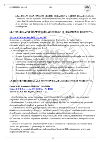 CEIP PÉREZ DE VALERO                                NOF



       5.1.3.- DE LAS REUNIONES DE CENTRO DE PADRES Y MADRES DE ALUMNOS/AS
       También las familias tienen una función importantísima, pues son el referente principal de los niños
       y niñas. Por ello es fundamental que haya un contacto permanente con el profesorado, bien a través
       de las tutorías o bien directamente con la Dirección del centro, cuando la gravedad de los problemas
       así lo requiera.

5.2. ATENCION A PADRES/MADRES DE ALUMNOS EN EL SEGUIMIENTO EDUCATIVO.

Decreto 81/2010, de 8 de Julio. Art. 41.2.m.
A comienzo se establecerá el horario y temporalización de atención a los padres/madres.
En el caso de que un padre/madre no pudiese asistir a las visitas de padre en el horario establecido para
ello, podrá solicitar una reunión con el tutor/as de su hijo/a si se tratase de un asunto urgente, esta se fijara
en horario lectivo del tutor/a en su hora de AT.
Las reuniones previstas serán:
        Reunión en junio con las familias del alumnado de Infantil de tres años.
        Reunión de principio de curso ( septiembre) para la presentación del profesorado, plan de trabajo
        del curso, normas de conducta, etc.
        Se convocará una reunión informativa de padres obligatoria trimestral, que será realizada por cada
        tutoría/nivel/ciclo con un guión común.
        Reuniones quincenales periódicas de información y seguimiento y entrega de calificaciones.
        Reuniones puntuales para abordar aspectos concretos con alumnos/as determinados.
        Actividades de coordinación de carácter complementario y extraescolar con las familias.


5.3. PROCEDIMIENTO PARA LA ATENCION DE ALUMNOS EN CASO DE ACCIDENTES.

Orden de 19 de enero de 2001(BOC 24-1-2001)
Orden de 6 de febrero de 2001(BOC de 19-2-2001)
Decreto 81/2010 de 8 de julio, artículo 41.2.f.

1.-Se solicitará a cada uno de los padres o madres titulares de la Seguridad Social o de otra entidad
aseguradora en la que esté inscrito el alumno/a, fotocopia de la misma.
2.-Se elaborará un fichero actualizado en el que figurará una fotocopia por cada alumno/a y que estará a
disposición del profesorado en la secretaría del Centro.
3.-Los tratamientos médicos que requieran la administración de medicamentos en el horario escolar
deberán ser administrados por los padres o tutores legales o por el profesor/a o cuidador/a voluntariamente,
el profesorado o personal del centro no estará obligado a administrar ningún medicamento.
4.-En caso de accidente o percance leve, indisposición, etc. de un alumno/a, se le atenderá debidamente en
el Centro con las medidas disponibles, viendo la conveniencia o no de comunicárselo a sus padres en ese
momento.
5.-En caso de accidente más importante en el Centro de un alumno/a, se pondrá en conocimiento de la
familia para que sea ésta la que se ocupe del accidentado.
En relación a la gravedad del accidente o indisposición se llamará al 112 o directamente al taxi para
desplazarlo al Centro de Salud.


                                                        26
 