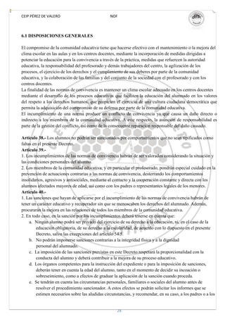 CEIP PÉREZ DE VALERO                             NOF



6.1 DISPOSICIONES GENERALES

El compromiso de la comunidad educativa tiene que hacerse efectivo con el mantenimiento o la mejora del
clima escolar en las aulas y en los centros docentes, mediante la incorporación de medidas dirigidas a
potenciar la educación para la convivencia a través de la práctica, medidas que refuercen la autoridad
educativa, la responsabilidad del profesorado y demás trabajadores del centro, la agilización de los
procesos, el ejercicio de los derechos y el cumplimiento de sus deberes por parte de la comunidad
educativa, y la colaboración de las familias y del conjunto de la sociedad con el profesorado y con los
centros docentes.
La finalidad de las normas de convivencia es mantener un clima escolar adecuado en los centros docentes
mediante el desarrollo de los procesos educativos que faciliten la educación del alumnado en los valores
del respeto a los derechos humanos, que propicien el ejercicio de una cultura ciudadana democrática que
permita la adquisición del compromiso de su defensa por parte de la comunidad educativa.
El incumplimiento de una norma produce un conflicto de convivencia ya que causa un daño directo o
indirecto a los miembros de la comunidad educativa. A este respecto, la asunción de responsabilidad es
parte de la gestión del conflicto, así como de la consecuente reparación responsable del daño causado.

Artículo 38.- Los alumnos no podrán ser sancionados por comportamientos que no sean tipificados como
faltas en el presente Decreto.
Artículo 39.-
1. Los incumplimientos de las normas de convivencia habrán de ser valorados considerando la situación y
las condiciones personales del alumno.
2. Los miembros de la comunidad educativa, y en particular el profesorado, pondrán especial cuidado en la
prevención de actuaciones contrarias a las normas de convivencia, desterrando los comportamientos
insolidarios, agresivos y antisociales, mediante el contacto y la cooperación constante y directa con los
alumnos afectados mayores de edad, así como con los padres o representantes legales de los menores.
Artículo 40.-
1. Las sanciones que hayan de aplicarse por el incumplimiento de las normas de convivencia habrán de
tener un carácter educativo y recuperador sin que se menoscaben los derechos del alumnado. Además,
procurarán la mejora en las relaciones de todos los miembros de la comunidad educativa.
2. En todo caso, en la sanción por los incumplimientos deberá tenerse en cuenta que:
     a. Ningún alumno podrá ser privado del ejercicio de su derecho a la educación, ni, en el caso de la
         educación obligatoria, de su derecho a la escolaridad, de acuerdo con lo dispuesto en el presente
         Decreto, salvo las excepciones del artículo 54.5.
     b. No podrán imponerse sanciones contrarias a la integridad física y a la dignidad
         personal del alumnado.
     c. La imposición de las sanciones previstas en este Decreto respetará la proporcionalidad con la
         conducta del alumno y deberá contribuir a la mejora de su proceso educativo.
     d. Los órganos competentes para la instrucción del expediente o para la imposición de sanciones,
         deberán tener en cuenta la edad del alumno, tanto en el momento de decidir su incoación o
         sobreseimiento, como a efectos de graduar la aplicación de la sanción cuando proceda.
     e. Se tendrán en cuenta las circunstancias personales, familiares o sociales del alumno antes de
         resolver el procedimiento sancionador. A estos efectos se podrán solicitar los informes que se
         estimen necesarios sobre las aludidas circunstancias, y recomendar, en su caso, a los padres o a los


                                                     28
 