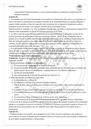 CEIP PÉREZ DE VALERO                             NOF


         representantes legales del alumno o a las instancias públicas competentes la adopción de las
         medidas necesarias.
Artículo 41.-
1.- Los alumnos que de forma intencionada causen daños a la instalaciones del centro o a su material, así
como a los bienes y pertenencias de cualquier miembro de la comunidad educativa, quedan obligados a
reparar el daño causado o a hacerse cargo del coste económico de su reparación. Igualmente, quienes
sustrajeren bienes del centro o de cualquier miembro de la comunidad escolar
deberán restituir lo sustraído o su valor económico. En todo caso, los padres o representantes legales de los
alumnos serán responsables civiles en los términos previstos en las leyes.
2.- La falta a clase de modo reiterado puede provocar la imposibilidad de la aplicación correcta de los
criterios generales de evaluación y la propia evaluación continua. Aparte de las correcciones que se
adopten en el caso de las faltas injustificadas, la Administración educativa establecerá el porcentaje de
faltas de asistencia que por curso, área y materia implican la imposibilidad de aplicar la evaluación
continua. En este supuesto, el Proyecto Curricular del Centro preverá los sistemas extraordinarios de
evaluación adecuados para estos alumnos.
3.- Se considerarán faltas injustificadas a clase las que no sean excusadas de forma escrita por el alumno
mayor de edad, o sus padres o representantes legales en caso de ser menor de edad, en las condiciones que
establezcan los Reglamentos de Régimen Interior o las normas de convivencia del centro.
 Circunstancias agravantes o atenuantes.
Artículo 42.- A efectos de la gradación de las sanciones que puedan imponerse se tendrán en cuenta los
siguientes criterios:
1. Serán consideradas circunstancias atenuantes:
     a. El reconocimiento espontáneo de la conducta incorrecta.
     b. La petición pública de excusas, estimadas como suficientes por los afectados, que, en ningún caso,
         podrá suponer un acto de humillación o vejatorio hacia él o los alumnos implicados.
     c. La falta de intencionalidad.
     d. Las contempladas en el artículo 40, apartado dos, letras d) y e).
2. Serán consideradas circunstancias agravantes:
     a. La premeditación y reiteración.
     b. La incitación o estímulo a la actuación irregular colectiva.
     c. Alentar al daño, injuria u ofensa a los compañeros de menor edad o a los recién incorporados al
         centro.
     d. Cualquier acto que atente contra el derecho recogido en el artículo 11.2.a) del presente Decreto.
     e. El incumplimiento de una sanción previamente impuesta por la comisión de una falta grave o muy
         grave.
     f. La concurrencia de la circunstancia de violencia en los actos infractores.
     g. La concurrencia de la circunstancia de personal docente en los agredidos física o verbalmente.
3. En el caso de la sustracción de bienes o pertenencias del centro o de cualquier miembro de la comunidad
educativa, se atenderá al valor de lo sustraído. En idénticos a términos se procederá cuando el alumno o la
alumna de forma intencionada o por uso indebido cause daño intencionado en los citados bienes o
pertenencias.
Artículo 43.-
1. Podrán corregirse, de acuerdo con lo dispuesto en este Título, los actos contrarios a las normas de
convivencia en el centro realizados por los alumnos tanto en el recinto escolar como durante la realización
de actividades complementarias y extraescolares.


                                                     29
 