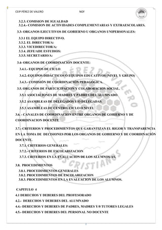 CEIP PÉREZ DE VALERO              NOF


  3.2.3. COMISION DE IGUALDAD
  3.2.4.- COMISION DE ACTIVIDADES COMPLEMENTARIAS Y EXTRAESCOLARES.
 3.3- ORGANOS EJECUTIVOS DE GOBIERNO U ORGANOS UNIPERSONALES:
  3.3.1 EL EQUIPO DIRECTIVO.
  3.3.2. EL DIRECTOR/A:
  3.3.3. VICEDIRECTOR/A:
  3.3.4. JEFE/ADE ESTUDIOS:
  3.3.5. SECRETARIO/A:

 3.4- ORGANOS DE COORDINACIÓN DOCENTE:
  3.4.1.- EQUIPOS DE CICLO.

  3.4.2.-EQUIPOS DIDÁCTICOS O EQUIPOS EDUCATIVOS (NIVEL Y GRUPO)
  3.4.3.- COMISIÓN DE COORDINACIÓN PEDAGÓGICA.
 3.5. ORGANOS DE PARTCICIPACION Y COLABORACION SOCIAL.
  3.5.1 ASOCIACIONES DE MADRES Y PADRES DEL ALUMNADO.
  3.5.2 ASAMBLEAS DE DELEGADOS Y/O DELEGADAS.

  3.5.3 ASAMBLEAS DE CENTRO, CICLO O NIVEL
3.6. - CANALES DE COORDINACION ENTRE ORGANOS DE GOBIERNO Y DE
COORDINACION DOCENTE

3.7.- CRITERIOS Y PROCEDIMIENTOS QUE GARANTIZAN EL RIGOR Y TRANSPARENCIA
EN LA TOMA DE DECISIONES POR LOS ORGANOS DE GOBIERNO Y DE COORDINACIÓN
DOCENTE.
  3.7.1. CRITERIOS GENERALES:
  3.7.2.- CRITERIOS DE ESCOLARIZACION
  3.7.3. CRITERIOS EN LA EVALUACION DE LOS ALUMNOS/AS.

3.8. PROCEDIMIENTOS
  3.8.1. PROCEDIMIENTOS GENERALES
  3.8.2. PROCEDIMIENTOS DE ESCOLARIZACION
  3.8.3. PROCEDIMIENTOS EN LA EVALUACION DE LOS ALUMNOS.


CAPITULO 4
4.1 DERECHOS Y DEBERES DEL PROFESORADO
4.2.- DERECHOS Y DEBERES DEL ALUMNADO
4.4.- DERECHOS Y DEBERES DE PADRES, MADRES Y/0 TUTORES LEGALES
4.5.- DERECHOS Y DEBERES DEL PERSONAL NO DOCENTE


                                        3
 