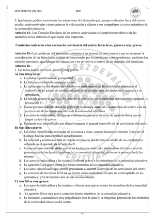 CEIP PÉREZ DE VALERO                             NOF


2. Igualmente, podrán sancionarse las actuaciones del alumnado que, aunque realizadas fuera del recinto
escolar, estén motivadas o repercutan en la vida escolar y afecten a sus compañeros o a otros miembros de
la comunidad educativa.
Artículo 44.- Los Consejos Escolares de los centros supervisarán el cumplimiento efectivo de las
sanciones en los términos en que hayan sido impuestas.

Conductas contrarias a las normas de convivencia del centro: faltas leves, graves o muy graves.

Artículo 45.- Las conductas del alumnado, contrarias a las normas de convivencia y que no alcancen la
consideración de las faltas leves, podrán ser sancionadas por los profesores correspondientes, mediante los
métodos oportunos, que deberán ser educativos y no privativos o lesivos de los derechos del estudiante.
Artículo 46.-
1. Las faltas podrán ser leves, graves y muy graves.
A) Son faltas leves:
     a. Las faltas injustificadas de puntualidad.
     b. La falta injustificada de asistencia a clase.
     c. La actitud pasiva del alumno en relación a su participación en las actividades orientadas al
         desarrollo de los planes de estudio, así como a las orientaciones del profesorado respecto a su
         aprendizaje.
     d. La falta de respeto al ejercicio del derecho al estudio de sus compañeros señalado en el apartado d)
         del artículo 31.
     e. Causar por uso indebido daños no graves en los locales, material o documentos del centro o en las
         pertenencias de los demás miembros de la comunidad educativa.
     f. Los actos de indisciplina, las injurias u ofensas no graves y los actos de agresión física que no
         tengan carácter de graves.
     g. Cualquier acto injustificado que altere levemente el normal desarrollo de las actividades del centro.
B) Son faltas graves:
    a. Las faltas injustificadas reiteradas de asistencia a clase, cuando alcancen el número fijado por el
        Consejo Escolar para el primer apercibimiento.
    b. La reiterada y continuada falta de respeto al ejercicio del derecho al estudio de sus compañeros
        señalado en el apartado d) del artículo 31.
    c. Causar por uso indebido daños graves en los locales, material o documentos del centro o en las
        pertenencias de los demás miembros de la comunidad educativa, así como la sustracción de las
        mismas.
    d. Los actos de indisciplina y las injurias u ofensas graves a los miembros de la comunidad educativa.
    e. La agresión física grave contra los demás miembros de la comunidad educativa.
    f. Los actos injustificados que alteren gravemente el normal desarrollo de las actividades del centro.
    g. La comisión de tres faltas leves en un mismo curso académico, excepto las contempladas en los
        apartados a) y b) del número dos de este mismo artículo.
C) Son faltas muy graves:
    a. Los actos de indisciplina y las injurias y ofensas muy graves contra los miembros de la comunidad
        educativa.
    b. La agresión física muy grave contra los demás miembros de la comunidad educativa.
    c. La incitación a actuaciones muy perjudiciales para la salud y la integridad personal de los miembros
        de la comunidad educativa del centro.


                                                     30
 