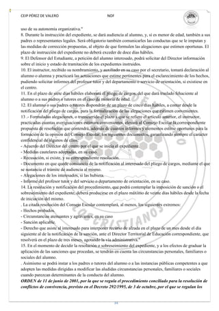 CEIP PÉREZ DE VALERO                             NOF


uso de su autonomía organizativa."
8. Durante la instrucción del expediente, se dará audiencia al alumno, y, si es menor de edad, también a sus
padres o representantes legales. Será obligatorio también comunicarles las conductas que se le imputan y
las medidas de corrección propuestas, al objeto de que formulen las alegaciones que estimen oportunas. El
plazo de instrucción del expediente no deberá exceder de doce días hábiles.
9. El Defensor del Estudiante, a petición del alumno interesado, podrá solicitar del Director información
sobre el inicio y estado de tramitación de los expedientes instruidos.
10. El instructor, recibido su nombramiento, y auxiliado en su caso por el secretario, tomará declaración al
alumno o alumna y practicará las actuaciones que estime pertinentes para el esclarecimiento de los hechos,
pudiendo solicitar informes del profesor tutor y del departamento o servicio de orientación, si existiese en
el centro.
11. En el plazo de siete días hábiles elaborará el pliego de cargos, del que dará traslado fehaciente al
alumno o a sus padres o tutores en el caso de minoría de edad.
12. El alumno o sus padres o tutores dispondrán de un plazo de cinco días hábiles, a contar desde la
notificación del pliego de cargos, para la formalización de las alegaciones que estimen convenientes.
13 .- Formuladas alegaciones, o transcurrido el plazo a que se refiere el artículo anterior, el instructor,
practicadas cuantas averiguaciones estimara convenientes, elevará al Consejo Escolar la correspondiente
propuesta de resolución que contendrá, además de cuantos informes y elementos estime oportunos para la
formación de la opinión del Consejo Escolar, los siguientes documentos, garantizando siempre el carácter
confidencial de algunos de ellos:
- Acuerdo del Director del centro por el que se inicia el expediente.
- Medidas cautelares adoptadas, en su caso.
- Recusación, si existe, y su correspondiente resolución.
- Documento en que quede constancia de la notificación al interesado del pliego de cargos, mediante el que
se sustancia el trámite de audiencia al mismo.
- Alegaciones de los interesados, si las hubiera.
- Informe del profesor tutor y del servicio o departamento de orientación, en su caso.
14. La resolución y notificación del procedimiento, que podrá contemplar la imposición de sanción o el
sobreseimiento del expediente, deberá producirse en el plazo máximo de veinte días hábiles desde la fecha
de iniciación del mismo.
. La citada resolución del Consejo Escolar contemplará, al menos, los siguientes extremos:
- Hechos probados.
- Circunstancias atenuantes y agravantes, en su caso
- Sanción aplicable.
- Derecho que asiste al interesado para interponer recurso de alzada en el plazo de un mes desde el día
siguiente al de la notificación de la sanción, ante el Director Territorial de Educación correspondiente, que
resolverá en el plazo de tres meses, agotando la vía administrativa."
15. En el momento de decidir la resolución o sobreseimiento del expediente, y a los efectos de graduar la
aplicación de las sanciones que procedan, se tendrán en cuenta las circunstancias personales, familiares o
sociales del alumno.
. Asimismo se podrá instar a los padres o tutores del alumno o a las instancias públicas competentes a que
adopten las medidas dirigidas a modificar las aludidas circunstancias personales, familiares o sociales
cuando parezcan determinantes de la conducta del alumno.
ORDEN de 11 de junio de 2001, por la que se regula el procedimiento conciliado para la resolución de
conflictos de convivencia, previsto en el Decreto 292/1995, de 3 de octubre, por el que se regulan los


                                                     34
 