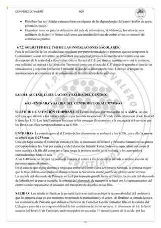 CEIP PÉREZ DE VALERO                              NOF


       Distribuir las actividades extraescolares en algunas de las dependencias del centro (salón de actos,
       gimnasio, patios).
       Organizar horarios para la utilización del aula de informática, la biblioteca, las salas de usos
       múltiples de Infantil y Primer ciclo para que puedan disfrutar de ambas el mayor número de
       alumnos/as posible.

 6.7.2. SOLICITUD DEL USO DE LAS INSTALACIONES ESCOLARES.
Para la utilización de las instalaciones escolares por parte de entidades o personas que no componen la
Comunidad Escolar del centro, se presentará una solicitud previa en la secretaria del centro con una
descripción de la actividad a desarrollar, esta se llevará al C.E que dará su aprobación si así lo estimase,
esta solicitud se enviará a la Dirección Territorial junto con el acta del C.E donde se aprueba el uso de las
instalaciones y será esta Dirección Territorial la que de la autorización final. Una vez se tengan las
autorizaciones se comunica al Ayuntamiento de la realización de la actividad.




6.8.-DEL ACCESO, CIRCULACION Y SALIDA DEL CENTRO.

       6.8.1.-ENTRADA Y SALIDA DEL CENTRODE LOS ALUMNOS/AS

SERVICIO DE ATENCIÓN TEMPRANA: El Centro dispone, por mediación de la AMPA, de este
servicio, que atiende a los niños y niñas cuyas familias lo solicitan. Atiende a este alumnado desde las 6:45
h hasta las 8:30. Los familiares que los traen se los entregan directamente a la encargada del servicio que
los lleva a sus filas correspondientes a las 8:30h.

ENTRADAS: La entrada general al Centro de los alumnos/as se realizará a las 8:30h., para ello la puerta
se abrirá a las 8:25 horas
Una vez haya sonado el timbre de entrada (8:30), el alumnado de Infantil y Primaria formará en sus patios
correspondientes las filas por curso y el de Educación Infantil. Cada profesor/a especialista así como el
tutor acudirá a la fila del curso con el que tenga la primera sesión de la mañana, y los acompañará
ordenadamente hasta el aula.
A las 8:40 horas se cerrará la puerta de entrada al centro a fin de evitar la entrada al recinto escolar de
personas ajenas al mismo.
En el caso de que algún alumno/a tenga que entrar al Centro fuera del horario habitual, la persona mayor
que lo trajo deberá acompañar al alumno/a hasta la Secretaria donde justificará el motivo del retraso.
La entrada del alumnado de Primaria se hará por la puerta grande frente a Correos, la entrada del alumnado
de Infantil por la puerta pequeña, la entrada del alumnado de transporte se hará por los aparcamientos del
centro siendo responsable el cuidador del transporte de dejarlos en las filas.

SALIDAS: Las salidas al finalizar la jornada lectiva se realizarán bajo la responsabilidad del profesor/a
que les imparta clase en ese momento respetando la puntualidad y el orden. Al finalizar la jornada lectiva,
los alumnos/as de Primaria que utilizan el Servicio de Comedor Escolar formarán filas en la cancha del
Colegio y pasarán a ser responsabilidad de las cuidadoras de dicho servicio. El alumnado de Ed. Infantil
usuario del Servicio de Comedor, serán recogidos en sus aulas 10 minutos antes de la salida por las


                                                      38
 