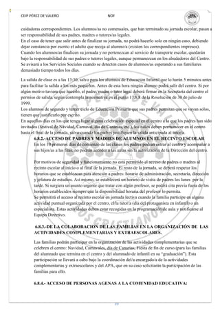 CEIP PÉREZ DE VALERO                              NOF


cuidadoras correspondientes. Los alumnos/as no comensales, que han terminado su jornada escolar, pasan a
ser responsabilidad de sus padres, madres o tutores/as legales.
En el caso de tener que salir antes de finalizar su jornada, no podrá hacerlo solo en ningún caso, debiendo
dejar constancia por escrito el adulto que recoja al alumno/a (existen los correspondientes impresos).
Cuando los alumnos/as finalicen su jornada y no pertenezcan al servicio de transporte escolar, quedarán
bajo la responsabilidad de sus padres o tutores legales, aunque permanezcan en los alrededores del Centro.
Se avisará a los Servicios Sociales cuando se detecten casos de alumnos/as esperando a sus familiares
demasiado tiempo todos los días.

La salida de clase es a las 13:30, salvo para los alumnos de Educación Infantil que lo harán 5 minutos antes
para facilitar la salida a los más pequeños. Antes de esta hora ningún alumno podrá salir del centro. Si por
algún motivo tuviera que hacerlo, el padre, madre o tutor legal deberá firmar en la Secretaría del centro el
permiso de salida, según contempla la normativa en el punto 17.8.8 de la Resolución de 30 de julio de
1999.
Los alumnos de segundo y tercer ciclo de Educación Primaria que sus padres permitan que se vayan solos,
tienen que justificarlo por escrito.
En aquellos días en los que tenga lugar alguna celebración especial en el centro a la que los padres han sido
invitados (festival de Navidad, Carnaval, día de Canarias, etc.), los niños deben permanecer en el centro
hasta el final de la jornada, salvo cuando los padres justifiquen la salida anticipada al tutor/a.
        6.8.2.-ACCESO DE PADRES Y MADRES DE ALUMNOS EN EL RECINTO ESCOLAR
        En los 10 primeros días de comienzo de las clases los padres podrán entrar al centro y acompañar a
        sus hijos/as a las filas, no podrán acceder a las aulas sin la autorización de la Dirección del centro.

       Por motivos de seguridad y funcionamiento no está permitido el acceso de padres o madres al
       recinto escolar al inicio o al final de la jornada. El resto de la jornada, se deberá respetar los
       horarios que se establezcan para atención a padres: horario de administración, secretaría, dirección
       y jefatura de estudios. Así mismo, se establecerá un horario de visita de padres los lunes por la
       tarde. Si surgiera un asunto urgente que tratar con algún profesor, se pedirá cita previa fuera de los
       horarios establecidos siempre que la disponibilidad horaria del profesor lo permita.
       Se permitirá el acceso al recinto escolar en jornada lectiva cuando la familia participe en alguna
       actividad puntual organizada por el centro, el/la tutor/a (día del protagonista en infantil) o un
       especialista. Estas actividades deben estar recogidas en la programación de aula y notificarse al
       Equipo Directivo.

       6.8.3.-DE LA COLABORACION DE LAS FAMILIAS EN LA ORGANIZACIÓN DE LAS
       ACTIVIDADES COMPLEMENTARIAS Y EXTRAESCOLARES.

       Las familias podrán participar en la organización de las actividades complementarias que se
       celebren el centro: Navidad, Carnavales, día de Canarias, Fiesta de fin de curso (para las familias
       del alumnado que termina en el centro y del alumnado de infantil en su “graduación”). Esta
       participación se llevará a cabo bajo la coordinación del/a encargado/a de la actividades
       complementarias y extraescolares y del APA, que en su caso solicitarán la participación de las
       familias para ello.

       6.8.4.- ACCESO DE PERSONAS AGENAS A LA COMUNIDAD EDUCATIVA:



                                                      39
 