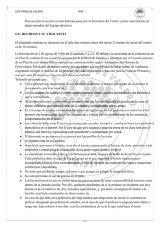 CEIP PÉREZ DE VALERO                             NOF


       Para acceder al recinto escolar deberán pasar por la Secretaria del Centro y tener autorización de
       algún miembro del Equipo directivo.

6.9.- RECREOS Y SU VIGILANCIA

El alumnado realizara su desayuno en el aula diez minutos antes del recreo. E tiempo de recreo del centro
es de 30 minutos.

La Resolución de 2 de agosto de 1999, en su apartado 3.2.2.2. Se refiere a la necesidad de la elaboración de
un Plan de cuidado de los recreos propuesto por la Jefatura de Estudios y aprobado por el Claustro además
de un Plan de actividades lúdico- recreativas contrarias sobre reglas vinculadas a las Normas de
Convivencia. En el caso de nuestro centro, nos acogemos a la posibilidad de hacer turnos de vigilancia,
respetando siempre el mínimo de un profesor por cada 60 alumnos o fracción para la Etapa de Primaria y
uno por cada 30 alumnos o fracción en Educación Infantil.
Teniendo en cuenta que:
       El/La profesor/a es responsable de sus alumnos/as durante el tiempo que dentro de su horario le
       corresponda estar con éstos/as.
       Los/las alumnos/as saldrán al recreo cuando suene el timbre siempre acompañados del profesor/a
       que le corresponda.
        El profesorado-tutor o especialistas comprobarán que hay profesorado de guardia en la zona de
       recreo suficiente que cubra la ratio, de lo contrario se mantendrá con su grupo.
       En el tiempo de recreo, establecidos los turnos de vigilancia, los/las profesores/as adscritos a los
       mismos son responsables de los/las alumnos/as y velarán por el cumplimiento de las normas de
       comportamiento en el patio.
       Las clases de Educación Primaria permanecerán cerradas siempre y cuando no haya un/a profesor/a
       especialista en su interior. En el caso de que un/a alumno/a necesite entrar en su clase será con el
       permiso del tutor/a o especialista correspondiente o acompañado por éste/a.
       El alumnado no permanecerá ni paseará por los pasillos de las aulas.
       No podrán estar en los jardines.
       A partir de que suene el timbre, se acaba el recreo, comenzando el horario de clase, por tanto, cada
       profesor/a o especialista es responsable de su grupo según horario de nivel.
       La entrada del alumnado a su regreso del recreo se hará, después de haber hecho la fila en el patio
       Cada profesor/a debe recoger la fila del grupo en el que impartirá la sesión siguiente para
       acompañarla hasta la clase correspondiente, evitando retrasos que pudieran dar lugar a situaciones
       conflictivas o accidentes.
       No están permitidos los juegos violentos o que pongan en peligro la integridad física
       No está permitido el uso de pelotas en el patio.
       Los/las profesores/as que no tienen turno de patio no dejan de tener responsabilidad mientras están
       dentro de la jornada escolar. Por ello, quedarán pendientes de si se produce un incidente con un/a
       alumno/a de su tutoría o de otra, incluidos especialistas, y, por tanto, encargarse de llamar a la
       familia auxiliarle, mantenerlo en observación, etc.
       En caso de que falte un/a profesor/a por baja médica que tenga turno de recreo lo sustituirá un
       profeso designado por jefatura de estudios, en el caso de que el profesor/a tenga previsto faltar o
       tenga una baja inferior a tres días, será la coordinadora de ciclo la que modifique el turno



                                                     40
 