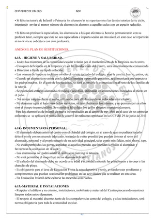 CEIP PÉREZ DE VALERO                               NOF


• Si falta un tutor/a de Infantil o Primaria los alumnos/as se reparten entre las demás tutorías de su ciclo,
intentando enviar el menor número de alumnos/as alumnos a aquellas aulas con un espacio reducido.

• Si falta un profesor/a especialista, los alumnos/as a los que afectara su horario permanecerán con su
profesor tutor, siempre que éste no sea especialista e imparta sesión en otro nivel, en este caso se repartirán
si no existiese cobertura con otro profesor/a.

ANEXO II: PLAN DE SUSTITUCIONES.

6.13. - HIGIENE Y SALUBRIDAD.
- Todos los miembros de la comunidad escolar velarán por el mantenimiento de la limpieza en el centro.
- Cualquier deficiencia en la limpieza y/o en las instalaciones del Centro, será inmediatamente comunicada
a Dirección a fin de su rápida solución.
- Las normas de limpieza incluyen no sólo el recinto techado del colegio, sino la cancha, huerto, patios, etc.
- Cuando un alumno/a no asista con la debida limpieza o portando parásitos, se comunicará este aspecto a
los padres/madres. En el caso de los parásitos, se hará extensible la comunicación al resto de las familias de
la tutoría.
- Se potenciará entre el alumnado el reciclaje selectivo, utilizando los contenedores instalados al efecto en
el patio.
- No arrojar ningún objeto al suelo, utilizando para ello las papeleras colocadas a tal efecto.
- No derramar agua al hacer uso de los servicios, ni tirar objetos en los mismos, y no permanecer en ellos
sino el tiempo imprescindible. Se considera falta dejar los grifos abiertos intencionadamente.
-Para los alumnos/as de infantil de nueva incorporación en el centro de tres años en el caso de no controlar
esfínteres se se aplicara el protocolo de control de esfínteres aprobado en la CCP del 29 de junio de 2011


6.14.- INDUMENTARIA PERSONAL:
- El alumnado deberá asistir al centro con el chándal del colegio, en el caso de que no pudiera hacerlo
deberá asistir con un atuendo adecuado, tratando de evitar prendas que puedan distraer al resto del
alumnado, personal y al propio usuario de su actividad principal, tales como minifaldas, mini shorts, tops.
- No están permitidas las gorras, capuchas o aquellas prendas que impidan la visión al alumnado y
favorezcan la ocultación de la cara.
- Los alumnos/as no podrá asistir al centro con piercing ni tatuajes
- No está permitido el maquillaje en las alumnas del centro.
- El calzado del alumnado debe ser acorde a su edad y actividad evitando las plataformas y tacones y las
chanclas de playa.
- Es obligatorio para el área de Educación Física la ropa deportiva y tenis, evitando traer pendientes y
complementos que puedan ocasionarles problemas en las actividades que se realizan en esta área.
- En Educación Infantil debe evitarse las mochilas con ruedas.

6.15.-MATERIAL E INSTALACIONES
- Respetar el edificio y su entorno, instalaciones, mobiliario y material del Centro procurando mantener
limpios todos estos elementos.
- El respeto al material docente, tanto de los compañeros/as como del colegio, y a las instalaciones, será
norma obligatoria para toda la comunidad escolar.


                                                       42
 