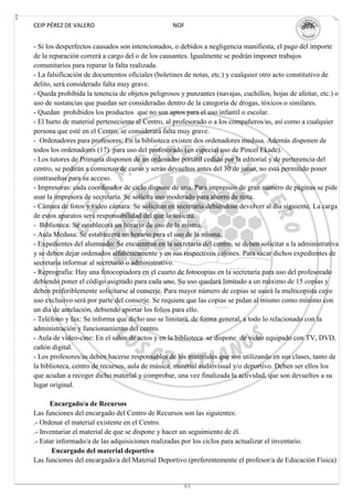 CEIP PÉREZ DE VALERO                              NOF


- Si los desperfectos causados son intencionados, o debidos a negligencia manifiesta, el pago del importe
de la reparación correrá a cargo del o de los causantes. Igualmente se podrán imponer trabajos
comunitarios para reparar la falta realizada.
- La falsificación de documentos oficiales (boletines de notas, etc.) y cualquier otro acto constitutivo de
delito, será considerado falta muy grave.
- Queda prohibida la tenencia de objetos peligrosos y punzantes (navajas, cuchillos, hojas de afeitar, etc.) o
uso de sustancias que puedan ser consideradas dentro de la categoría de drogas, tóxicos o similares.
- Quedan prohibidos los productos que no son aptos para el uso infantil o escolar.
- El hurto de material perteneciente al Centro, al profesorado o a los compañeros/as, así como a cualquier
persona que esté en el Centro, se considerará falta muy grave.
- Ordenadores para profesores: En la biblioteca existen dos ordenadores medusa. Además disponen de
todos los ordenadores (17) para uso del profesorado (en especial uso de Pincel Ekade).
- Los tutores de Primaria disponen de un ordenador portátil cedido por la editorial y de pertenencia del
centro, se pedirán a comienzo de curso y serán devueltos antes del 30 de junio, no está permitido poner
contraseñas para su acceso.
- Impresoras: cada coordinador de ciclo dispone de una. Para impresión de gran número de páginas se pide
usar la impresora de secretaría. Se solicita uso moderado para ahorro de tinta.
- Cámara de fotos y video cámara: Se solicitan en secretaría debiéndose devolver al día siguiente. La carga
de estos aparatos será responsabilidad del que lo solicita.
- Biblioteca: Se establecerá un horario de uso de la misma.
- Aula Medusa: Se establecerá un horario para el uso de la misma.
- Expedientes del alumnado: Se encuentran en la secretaria del centro, se deben solicitar a la administrativa
y se deben dejar ordenados alfabéticamente y en sus respectivos cajones. Para sacar dichos expedientes de
secretaría informar al secretario o administrativo.
- Reprografía: Hay una fotocopiadora en el cuarto de fotocopias en la secretaría para uso del profesorado
debiendo poner el código asignado para cada uno. Su uso quedará limitado a un máximo de 15 copias y
deben preferiblemente solicitarse al conserje. Para mayor número de copias se usará la multicopista cuyo
uso exclusivo será por parte del conserje. Se requiere que las copias se pidan al mismo como mínimo con
un día de antelación, debiendo aportar los folios para ello.
- Teléfono y fax: Se informa que dicho uso se limitará, de forma general, a todo lo relacionado con la
administración y funcionamiento del centro.
- Aula de video-cine: En el salón de actos y en la biblioteca se dispone de video equipado con TV, DVD,
cañón digital.
- Los profesores/as deben hacerse responsables de los materiales que son utilizando en sus clases, tanto de
la biblioteca, centro de recursos, aula de música, material audiovisual y/o deportivo. Deben ser ellos los
que acudan a recoger dicho material y comprobar, una vez finalizada la actividad, que son devueltos a su
lugar original.

      Encargado/a de Recursos
Las funciones del encargado del Centro de Recursos son las siguientes:
.- Ordenar el material existente en el Centro.
.- Inventariar el material de que se dispone y hacer un seguimiento de él.
.- Estar informado/a de las adquisiciones realizadas por los ciclos para actualizar el inventario.
       Encargado del material deportivo
Las funciones del encargado/a del Material Deportivo (preferentemente el profesor/a de Educación Física)


                                                      43
 