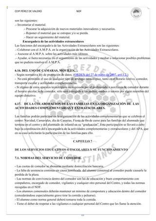 CEIP PÉREZ DE VALERO                             NOF


son las siguientes:
.- Inventariar el material.
       .- Procurar la adquisición de nuevos materiales innovadores y necesarios.
       .- Reponer el material que se estropee y/o se pierda.
       .- Hacer un seguimiento del material.
       Encargado/a de las actividades extraescolares
Las funciones del encargado/a de las Actividades Extraescolares son las siguientes:
.- Colaborar con el A.M.P.A. en la organización de las Actividades Extraescolares.
.- Asesorar al A.M.P.A. sobre las actividades más idóneas.
.- Ayudar, si fuera necesario, en el seguimiento de las actividades y mediar o solucionar posibles problemas
que no pudiera resolver el A.M.P.A.

6.16. DEL USO DE CAMARAS, MOVILES,…
- Según normativa ley de protección de datos. (ORDEN del 27 de mayo de 2007, art13.2.)
- No está permitido el uso de cualquier tipo de artilugio tecnológico, tanto en el horario lectivo, comedor,
transporte escolar y actividades complementarias.
- Si alguno de estos aparatos tecnológicos es requisado por el profesorado o auxiliares de comedor durante
el horario escolar, o de comedor, sólo será entregado a los padres, madres o tutores por algún miembro del
equipo directivo.

6.17. DE LA COLABORACION DE LAS FAMILIAS EN LA ORGANIZACIÓN DE LAS
ACTIVIDADES COMPLEMENTARIAS Y EXTRAESCOLARES.

Las familias podrán participar en la organización de las actividades complementarias que se celebren el
centro: Navidad, Carnavales, día de Canarias, Fiesta de fin de curso para las familias del alumnado que
termina en el centro y del alumnado de infantil en su “graduación”. Esta participación se llevará a cabo
bajo la coordinación del/a encargado/a de la actividades complementarias y extraescolares y del APA, que
en su caso solicitarán la participación de las familias para ello.

                                               CAPITULO 7

DE LOS SERVICIOS EDUCATIVOS O ESCOLARES Y SU FUNCIONAMIENTO

7.1. NORMAS DEL SERVICIO DE COMEDOR.

- Las cuotas de comedor se abonarán mediante domiciliación bancaria.
- La falta de asistencia continua sin causa justificada del alumno comensal al comedor puede causarle la
perdida de la plaza.
- Las normas de convivencia dentro del comedor son las de educación y buen comportamiento con
compañeros, encargado de comedor, vigilantes y cualquier otro personal del Centro, y todas las normas
recogidas en el NOF.
- Los alumnos comensales deberán mantener un mínimo de compostura y educación dentro del comedor
(considerándose especialmente grave tirar la comida y pelearse).
- El alumno como norma general deberá tomarse toda la comida.
- Tiene el deber de respetar a las vigilantes o cualquier personal del Centro que les llame la atención.


                                                     44
 