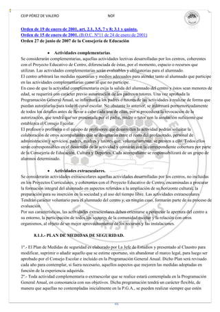CEIP PÉREZ DE VALERO                             NOF


Orden de 19 de enero de 2001, art. 2.1, 3,5, 7 y 8; 3.1 y quinto.
Orden de 15 de enero de 2001. (B.O.C. Nº11 de 24 de enero de 2001)
Orden 27 de junio de 2007 de la Consejería de Educación

                    Actividades complementarias.
Se considerarán complementarias, aquellas actividades lectivas desarrolladas por los centros, coherentes
con el Proyecto Educativo de Centro, diferenciada de éstas, por el momento, espacio o recursos que
utilizan. Las actividades complementarias serán evaluables y obligatorias para el alumnado.
El centro arbitrará las medidas necesarias y medios adecuados para atender tanto al alumnado que participe
en las actividades complementarias como al que no participe.
En caso de que la actividad complementaria exija la salida del alumnado del centro y éstos sean menores de
edad, se requerirá con carácter previo autorización de los padres o tutores. Una vez aprobada la
Programación General Anual, se informará a los padres o tutores de las actividades a realizar de forma que
puedan autorizarlas para todo el curso escolar. No obstante lo anterior, se informará pormenorizadamente
de todos los detalles antes de llevar a cabo cada una de ellas, por si procediera la revocación de la
autorización, que tendrá que ser presentada por el padre, madre o tutor con la antelación suficiente que
establezca el Consejo Escolar.
El profesor o profesora o el equipo de profesores que desarrollen la actividad podrán solicitar la
colaboración de otros acompañantes que se designarán entre el resto del profesorado, personal de
administración y servicios, padres, madres y tutores que, voluntariamente, se presten a ello. Todos ellos
serán corresponsables en el desarrollo de la actividad y contarán con la correspondiente cobertura por parte
de la Consejería de Educación, Cultura y Deportes. Cada acompañante se responsabilizará de un grupo de
alumnos determinado.

                    Actividades extraescolares.
Se considerarán actividades extraescolares aquellas actividades desarrolladas por los centros, no incluidas
en los Proyectos Curriculares, y coherentes con el Proyecto Educativo de Centro, encaminadas a procurar
la formación integral del alumnado en aspectos referidos a la ampliación de su horizonte cultural, la
preparación para su inserción en la sociedad y el uso del tiempo libre. Las actividades extraescolares
Tendrán carácter voluntario para el alumnado del centro y, en ningún caso, formarán parte de su proceso de
evaluación.
Por sus características, las actividades extraescolares deben orientarse a potenciar la apertura del centro a
su entorno, la participación de todos los sectores de la comunidad escolar y la relación con otros
organismos, al objeto de un mejor aprovechamiento de los recursos y las instalaciones.

       8.1.1.- PLAN DE MEDIDAS DE SEGURIDAD.

1º.- El Plan de Medidas de seguridad es elaborado por La Jefe de Estudios y presentado al Claustro para
modificar, suprimir o añadir aquello que se estime oportuno, sin abandonar el marco legal, para luego ser
aprobado por el Consejo Escolar e incluido en la Programación General Anual. Dicho Plan será revisado
cada año para contemplar, si fuera necesario, aquellos aspectos que mejoren las medidas adoptadas en
función de la experiencia adquirida.
2º.- Toda actividad complementaria o extraescolar que se realice estará contemplada en la Programación
General Anual, en consonancia con sus objetivos. Dicha programación tendrá un carácter flexible, de
manera que aquellas no contempladas inicialmente en la P.G.A., se pueden realizar siempre que estén


                                                     46
 