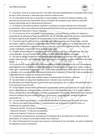 CEIP PÉREZ DE VALERO                             NOF


9º.- El profesor, antes de la realización de la actividad, informará detalladamente al alumnado sobre el tipo
de ropa y útiles necesarios y adecuados para realizar la salida escolar.
10.- En toda salida escolar que se desarrolle en zonas alejadas en centros de atención sanitaria, será
necesario que las personas responsables lleven un botiquín de emergencias que tendrá un contenido
mínimo especificado por la Administración Educativa.
11.- Si durante la actividad sucedieran accidentes o incidentes los padres deberán estar informados
extensamente, sobre el procedimiento de Responsabilidad Patrimonial que reglamentariamente haya fijado
la Consejería de Educación, Cultura y Deportes.
12.- En el transcurso de las actividades complementarias y extraescolares las medidas de vigilancia y
seguridad han de adecuarse al lugar de celebración, tipo de actividad, edad de los alumnos, intensificándose
de manera especial en los alumnos con discapacidades físicas, sensoriales, o actitudinales.
13.- El profesorado no podrá autorizar actividades que impliquen peligro para el alumnado, evitando
actividades violentas o peligrosas que puedan causar daños físicos o psíquicos. Se prohibirán dentro del
centro escolar instrumentos o producto peligroso, salvo por vigilancia directa del profesor o encargado,
cuando el producto o instrumento forme parte de la actividad.
14.- Durante el transcurso de las actividades escolares, el profesorado no se podrá ausentar, salvo por
causas legítimas. Si esto ocurriera debe comunicarlo para adoptar las medidas oportunas.
15.- En caso de que las instalaciones del centro presenten anomalías, la dirección debe comunicarlo al
órgano competente para que las subsane. Hasta entonces, en esos espacios no debe desarrollarse actividad
alguna.
16.- Los profesores organizadores de la actividad podrán solicitar la colaboración de otros acompañantes
que designarán entre el resto del profesorado, personal de la administración y servicios, padres, madres y
tutores que, voluntariamente se presten a ello. Todos serán corresponsables en el desarrollo de la actividad
y contarán con la correspondiente cobertura por parte de la Consejería de Educación. Cada acompañante se
responsabilizará de un grupo de alumnos determinado.
17.- las actividades extraescolares tendrán carácter voluntario para los alumnos y alumnas.
18.- Las actividades extraescolares tendrán carácter voluntario para el profesorado.
Su realización será obligatoria para el profesorado que las programe, una vez hayan sido aprobadas por el
Ciclo y por el Consejo Escolar.
19.- las actividades extraescolares, debidamente argumentadas, pueden ser propuestas al Consejo Escolar
para su aprobación por cualquier órgano o miembro de la comunidad educativa: A.P.A, padres, madres,
tutores, personal de la administración y servicios, ayuntamiento, instituciones, administraciones, empresas,
monitores adscritos al centro mediante becas o subvenciones, organizaciones, entidades legalmente
constituidas etc.
20.- Las actividades extraescolares y complementarias estarán coordinadas por Dirección del Centro.
21.- Para las actividades extraescolares y complementarias que impliquen la salida del centro, se
establecerán las siguientes ratios:
- Educación Infantil: 10 niños por acompañante.
- Educación Primaria: 15 niños por acompañante.
- Educación Especial: 8 niños por acompañante.
22.- Cuando las circunstancias lo aconsejen por la naturaleza de la actividad o por la condición de los
participantes, el Consejo Escolar podrá señalar ratios inferiores.
23.- Para la financiación de los gastos que ocasione la realización de las actividades, los centros emplearán
los siguientes recursos económicos:



                                                     48
 