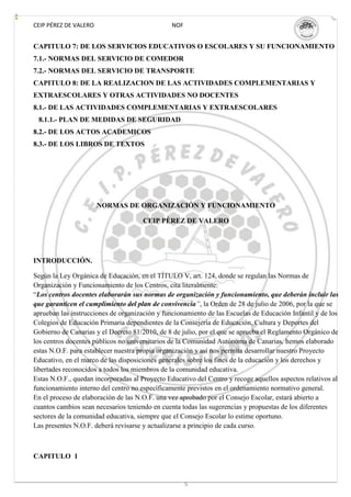 CEIP PÉREZ DE VALERO                            NOF


CAPITULO 7: DE LOS SERVICIOS EDUCATIVOS O ESCOLARES Y SU FUNCIONAMIENTO
7.1.- NORMAS DEL SERVICIO DE COMEDOR
7.2.- NORMAS DEL SERVICIO DE TRANSPORTE
CAPITULO 8: DE LA REALIZACION DE LAS ACTIVIDADES COMPLEMENTARIAS Y
EXTRAESCOLARES Y OTRAS ACTIVIDADES NO DOCENTES
8.1.- DE LAS ACTIVIDADES COMPLEMENTARIAS Y EXTRAESCOLARES
 8.1.1.- PLAN DE MEDIDAS DE SEGURIDAD
8.2.- DE LOS ACTOS ACADEMICOS
8.3.- DE LOS LIBROS DE TEXTOS




                       NORMAS DE ORGANIZACIÓN Y FUNCIONAMIENTO

                                      CEIP PÈREZ DE VALERO




INTRODUCCIÓN.

Según la Ley Orgánica de Educación, en el TÍTULO V, art. 124, donde se regulan las Normas de
Organización y Funcionamiento de los Centros, cita literalmente:
“Los centros docentes elaborarán sus normas de organización y funcionamiento, que deberán incluir las
que garanticen el cumplimiento del plan de convivencia”, la Orden de 28 de julio de 2006, por la que se
aprueban las instrucciones de organización y funcionamiento de las Escuelas de Educación Infantil y de los
Colegios de Educación Primaria dependientes de la Consejería de Educación, Cultura y Deportes del
Gobierno de Canarias y el Decreto 81/2010, de 8 de julio, por el que se aprueba el Reglamento Orgánico de
los centros docentes públicos no universitarios de la Comunidad Autónoma de Canarias, hemos elaborado
estas N.O.F. para establecer nuestra propia organización y así nos permita desarrollar nuestro Proyecto
Educativo, en el marco de las disposiciones generales sobre los fines de la educación y los derechos y
libertades reconocidos a todos los miembros de la comunidad educativa.
Estas N.O.F., quedan incorporadas al Proyecto Educativo del Centro y recoge aquellos aspectos relativos al
funcionamiento interno del centro no específicamente previstos en el ordenamiento normativo general.
En el proceso de elaboración de las N.O.F. una vez aprobado por el Consejo Escolar, estará abierto a
cuantos cambios sean necesarios teniendo en cuenta todas las sugerencias y propuestas de los diferentes
sectores de la comunidad educativa, siempre que el Consejo Escolar lo estime oportuno.
Las presentes N.O.F. deberá revisarse y actualizarse a principio de cada curso.



CAPITULO 1


                                                      5
 