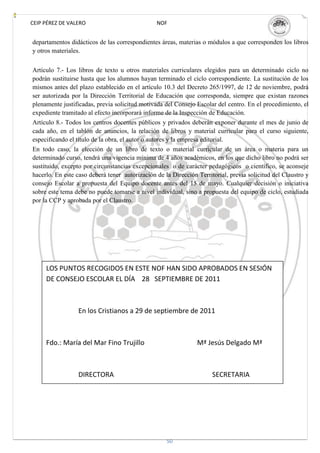 CEIP PÉREZ DE VALERO                            NOF


departamentos didácticos de las correspondientes áreas, materias o módulos a que corresponden los libros
y otros materiales.


Artículo 7.- Los libros de texto u otros materiales curriculares elegidos para un determinado ciclo no
podrán sustituirse hasta que los alumnos hayan terminado el ciclo correspondiente. La sustitución de los
mismos antes del plazo establecido en el artículo 10.3 del Decreto 265/1997, de 12 de noviembre, podrá
ser autorizada por la Dirección Territorial de Educación que corresponda, siempre que existan razones
plenamente justificadas, previa solicitud motivada del Consejo Escolar del centro. En el procedimiento, el
expediente tramitado al efecto incorporará informe de la Inspección de Educación.
Artículo 8.- Todos los centros docentes públicos y privados deberán exponer durante el mes de junio de
cada año, en el tablón de anuncios, la relación de libros y material curricular para el curso siguiente,
especificando el título de la obra, el autor o autores y la empresa editorial.
En todo caso, la elección de un libro de texto o material curricular de un área o materia para un
determinado curso, tendrá una vigencia mínima de 4 años académicos, en los que dicho libro no podrá ser
sustituido, excepto por circunstancias excepcionales o de carácter pedagógicos o científico, se aconseje
hacerlo. En este caso deberá tener autorización de la Dirección Territorial, previa solicitud del Claustro y
consejo Escolar a propuesta del Equipo docente antes del 15 de mayo. Cualquier decisión o iniciativa
sobre este tema debe no puede tomarse a nivel individual, sino a propuesta del equipo de ciclo, estudiada
por la CCP y aprobada por el Claustro.




     LOS PUNTOS RECOGIDOS EN ESTE NOF HAN SIDO APROBADOS EN SESIÓN
     DE CONSEJO ESCOLAR EL DÍA 28 SEPTIEMBRE DE 2011



                 En los Cristianos a 29 de septiembre de 2011



     Fdo.: María del Mar Fino Trujillo                          Mª Jesús Delgado Mª



                 DIRECTORA                                            SECRETARIA




                                                    50
 