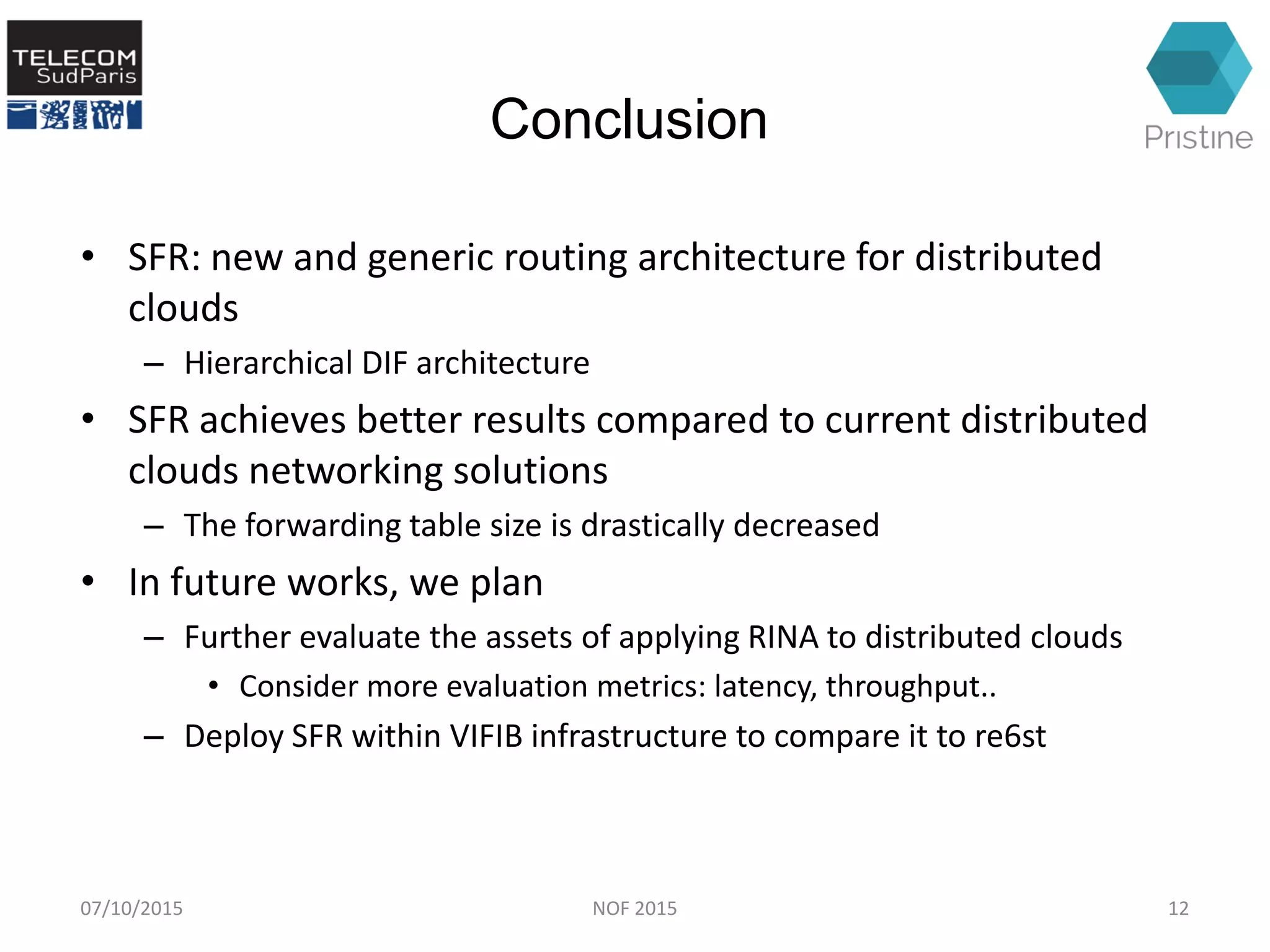 Conclusion
• SFR: new and generic routing architecture for distributed
clouds
– Hierarchical DIF architecture
• SFR achieves better results compared to current distributed
clouds networking solutions
– The forwarding table size is drastically decreased
• In future works, we plan
– Further evaluate the assets of applying RINA to distributed clouds
• Consider more evaluation metrics: latency, throughput..
– Deploy SFR within VIFIB infrastructure to compare it to re6st
07/10/2015 12NOF 2015
 