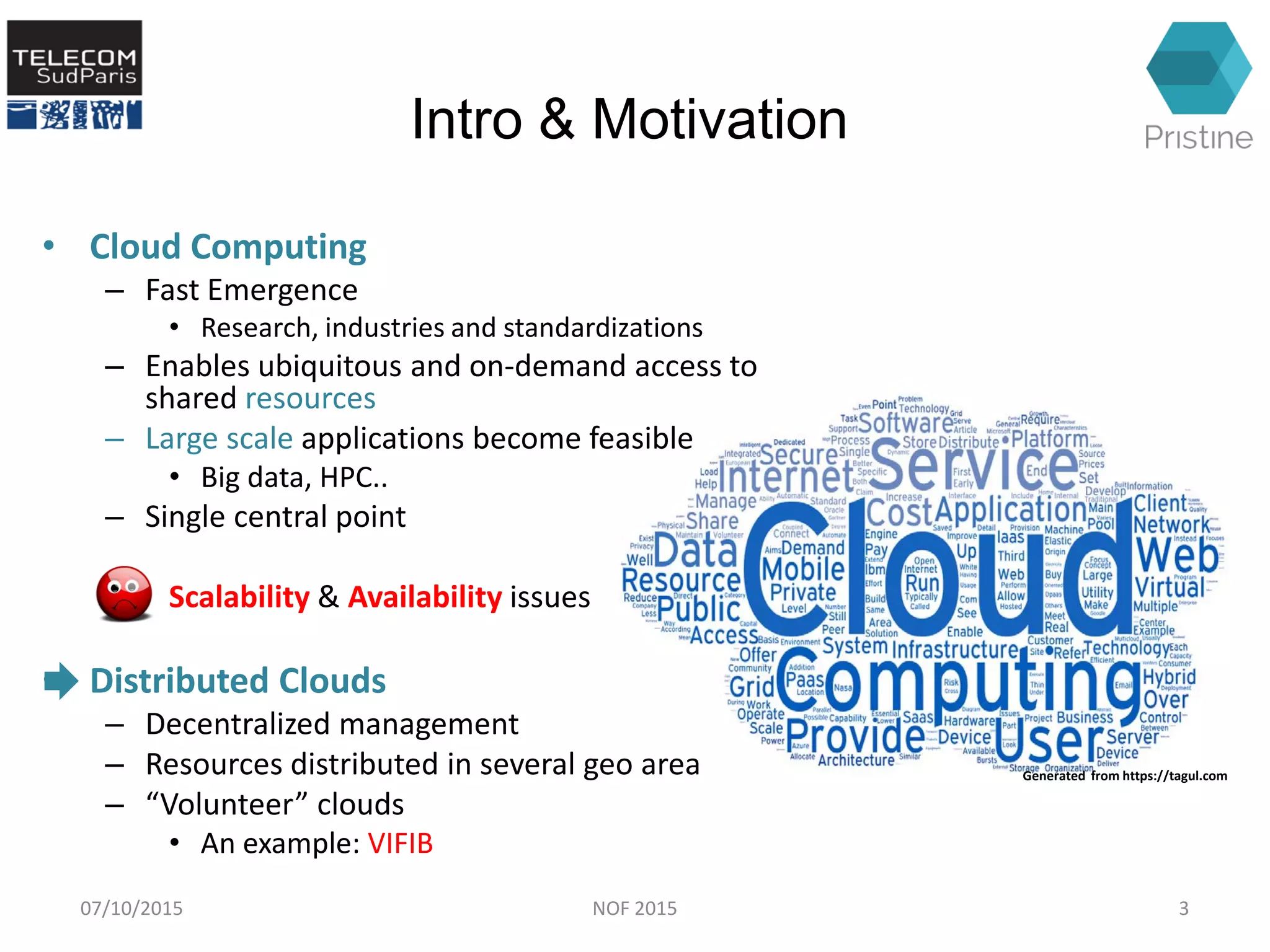 Generated from https://tagul.com
Intro & Motivation
• Cloud Computing
– Fast Emergence
• Research, industries and standardizations
– Enables ubiquitous and on-demand access to
shared resources
– Large scale applications become feasible
• Big data, HPC..
– Single central point
Scalability & Availability issues
• Distributed Clouds
– Decentralized management
– Resources distributed in several geo area
– “Volunteer” clouds
• An example: VIFIB
07/10/2015 3NOF 2015
 