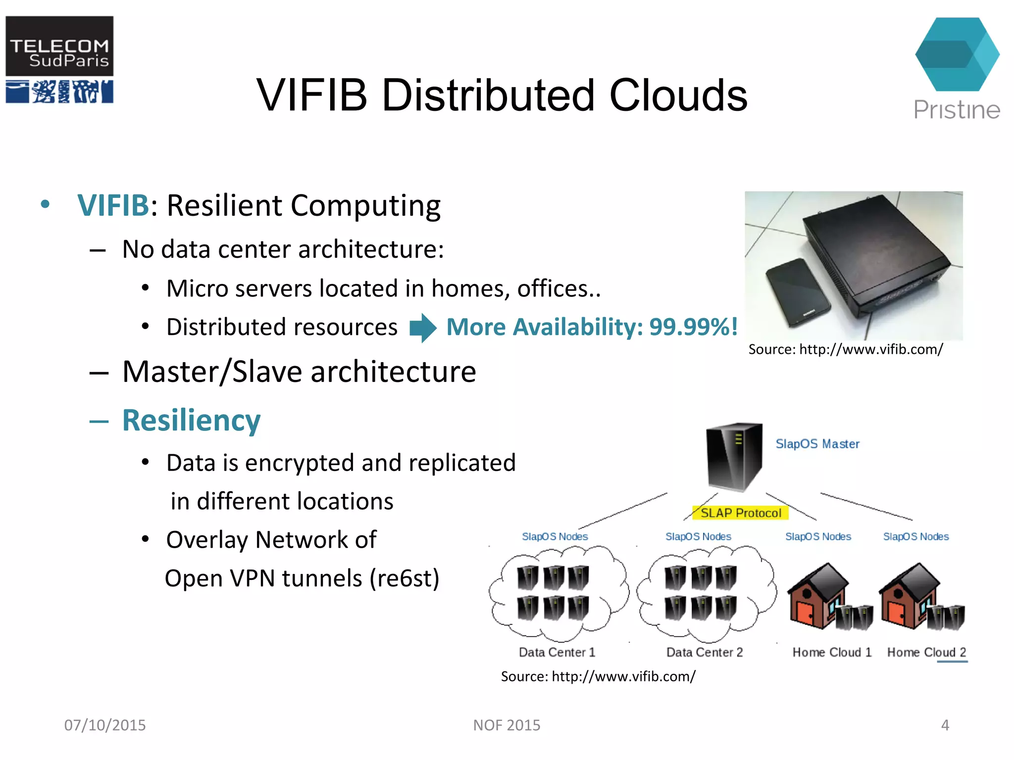 VIFIB Distributed Clouds
• VIFIB: Resilient Computing
– No data center architecture:
• Micro servers located in homes, offices..
• Distributed resources More Availability: 99.99%!
– Master/Slave architecture
– Resiliency
• Data is encrypted and replicated
in different locations
• Overlay Network of
Open VPN tunnels (re6st)
07/10/2015 NOF 2015 4
Source: http://www.vifib.com/
Source: http://www.vifib.com/
 