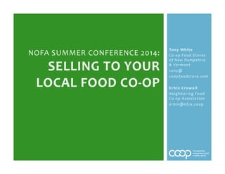 Tony%White%
Co#op%Food%Stores%
of%New%Hampshire%
&%Vermont%
tony@%
coopfoodstore.com%
%
Erbin%Crowell%
Neighboring%Food%
Co#op%Association%
erbin@nfca.coop%
NOFA%SUMMER%CONFERENCE%2014:%
SELLING%TO%YOUR%
LOCAL%FOOD%CO=OP%
%
 