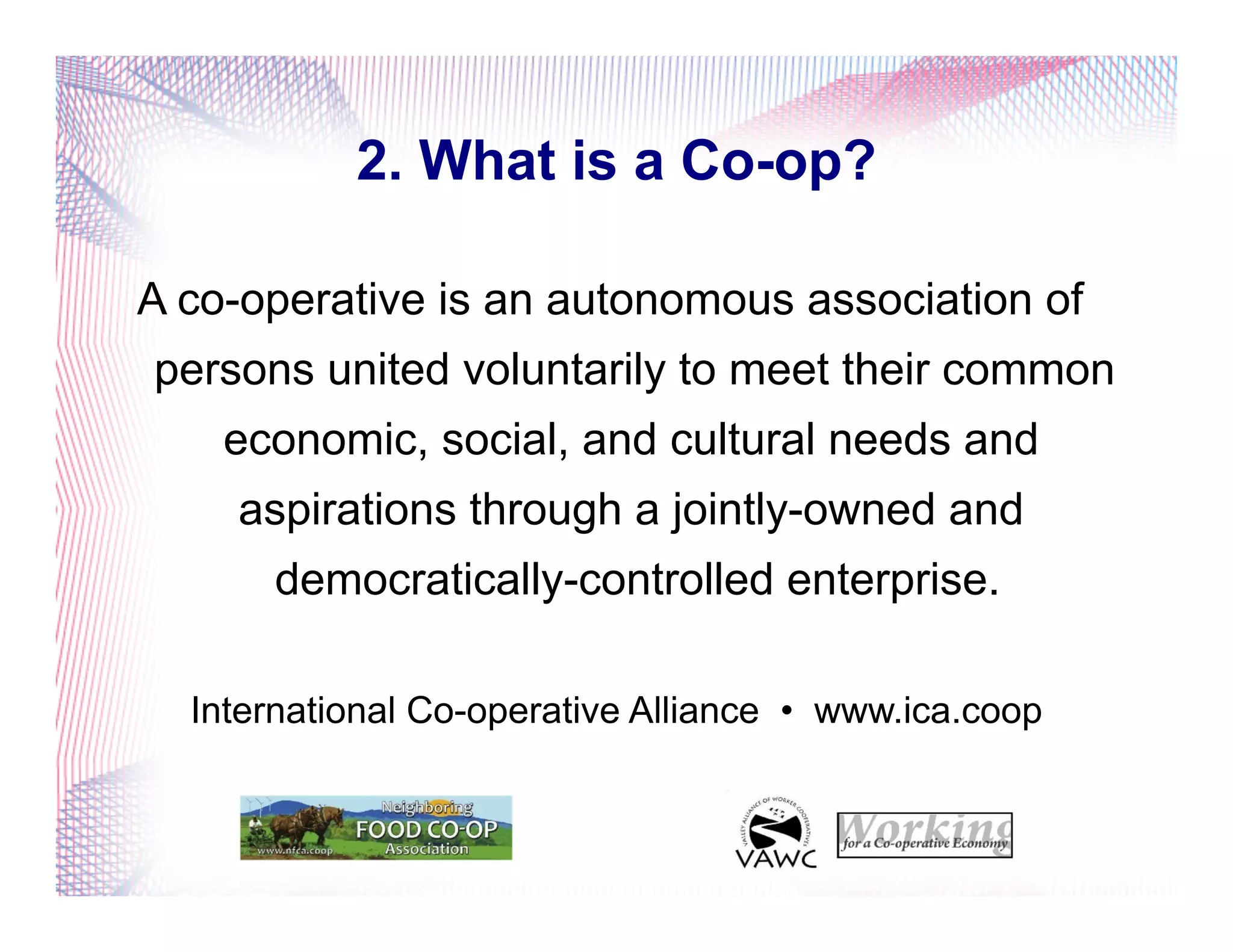 2. What is a Co-op?
A co-operative is an autonomous association of
persons united voluntarily to meet their common
economic, social, and cultural needs and
aspirations through a jointly-owned and
democratically-controlled enterprise.
International Co-operative Alliance • www.ica.coop
 