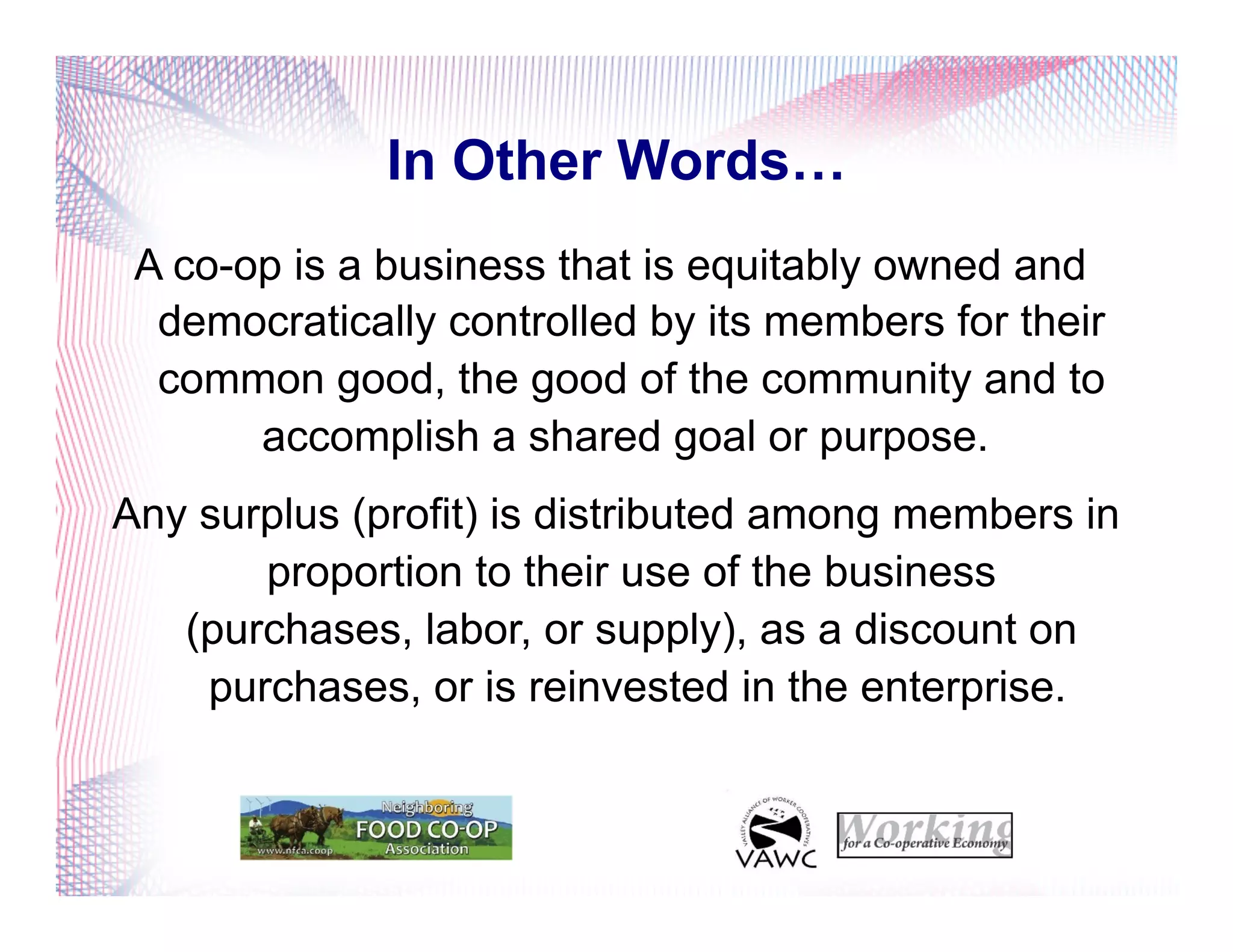 In Other Words…
A co-op is a business that is equitably owned and
democratically controlled by its members for their
common good, the good of the community and to
accomplish a shared goal or purpose.
Any surplus (profit) is distributed among members in
proportion to their use of the business
(purchases, labor, or supply), as a discount on
purchases, or is reinvested in the enterprise.
 