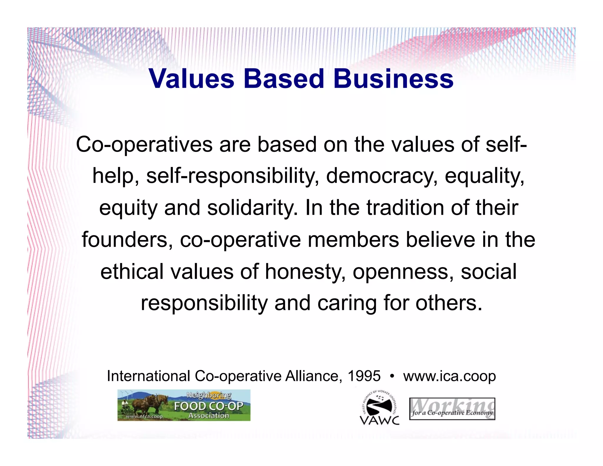 Values Based Business
Co-operatives are based on the values of self-
help, self-responsibility, democracy, equality,
equity and solidarity. In the tradition of their
founders, co-operative members believe in the
ethical values of honesty, openness, social
responsibility and caring for others.
International Co-operative Alliance, 1995 • www.ica.coop
 