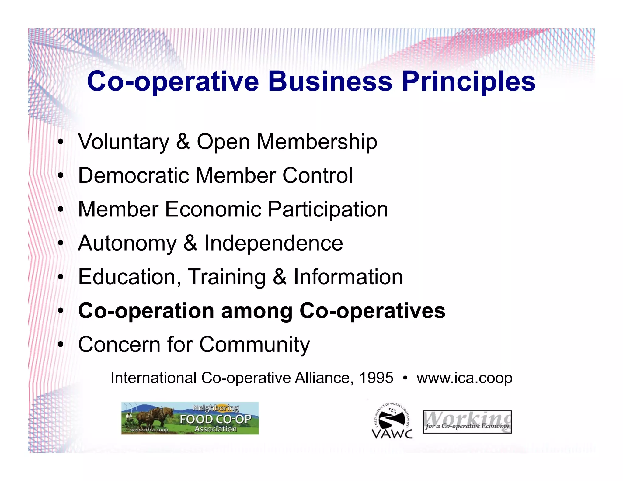 Co-operative Business Principles
•  Voluntary & Open Membership
•  Democratic Member Control
•  Member Economic Participation
•  Autonomy & Independence
•  Education, Training & Information
•  Co-operation among Co-operatives
•  Concern for Community
International Co-operative Alliance, 1995 • www.ica.coop
 